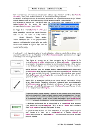 -1Planilla de Cálculo – Material de Consulta

Para poder comenzar con el cursado de Excel debés entender a que me refiero cuando se dice Formato
de Celdas y cómo podés modificar el formato de una celda o de un rango de celdas.
Excel ofrece muchas posibilidades de dar formato al contenido y al aspecto de las celdas, lo que permite
obtener presentaciones de verdadera calidad y acordes al destino final del trabajo realizado.
Para acceder a las opciones que Excel permite "tocar" del formato de una celda, podés utilizar el atajo de
teclado[Control+1], o la opción del menú
correspondiente: Formato y luego Celdas.
La imagen de la ventana Formato de celdas, que
estas observando permite que puedas identificar
cada una de
Número,

las fichas de dicha ventana:
Alineación,

Fuente,

Bordes,

Tramas Y Proteger, que a su vez agrupan distintas
opciones modificables del formato a las que podés
utilizar, con la finalidad de lograr la mejor forma de
mostrar la información.

A continuación, verás algunos ejemplos de formato aplicados a celdas de una planilla de cálculo, y una
aclaración que describe la o las fichas de la ventana Formato de celdas a las que se accedió para lograr
el formato que ves en la imagen de muestra.
Para lograr el formato con el signo monetario, en la ficha Número de la
ventana Formato de celdas seleccionamos la Categoría Moneda, y no cambiamos
ninguna de las otras opciones posibles: las posiciones decimales por defecto quedan
en 2, el Símbolo lo dejamos en $ y no tocamos la presentación de Números Negativos.
Aquí el texto de la celda está alineado al centro, para ello seleccionamos dentro de la
ficha Alineación, en el apartado Alineación del texto, la opciónCentrar del cuadro de
lista que tiene por título Horizontal. Pero eso no es todo, además el texto tiene el
efecto de Tachado y está en Negrita; dos opciones de formato que están entre las
opciones de la ficha Fuente.
Bueno, ahora no te detengas mucho a mirar la imagen que está a la izquierda ¡porque
te va a doler el cuello! Este efecto lo logramos modificando entre las opciones de la
ficha Alineación, en el apartado Orientación, la Inclinación del texto, que para el caso
del ejemplo está a 45º. También aquí, en la ficha Fuente fijamos el Tamaño el texto
en 12 y le aplicamos el Estilo Negrita.

Cuando, por ejemplo, cambiás el tamaño o alineación del texto contenido en una celda, observá
que también se actualiza la altura de la fila a la cual pertenece la celda, para ajustarse al tamaño
de su contenido. No pasa lo mismo cuando el contenido de la celda es más ancho que el ancho
de la columna que contiene a la celda, excepto que esté seleccionada la opción Ajustar texto en
el apartado Control del texto, entre las opciones de la ficha Alineación.

En este caso modificamos una de las opciones de la ficha Bordes; en el apartado
Línea elegimos el Estilo de línea doble. Luego, en la ficha Tramas, seleccionamos el
Color verde agua en el apartado Sombreado de celda.
El ejemplo final nos muestra una celda con formato de fecha; para conseguir aplicar
este formato a la celda, en la ficha Número de la ventana Formato de
celdas seleccionamos la Categoría Fecha, y no cambiamos ninguna de las otras
opciones posibles.

Prof. Lic. Roccasalvo P. Fernanda

 