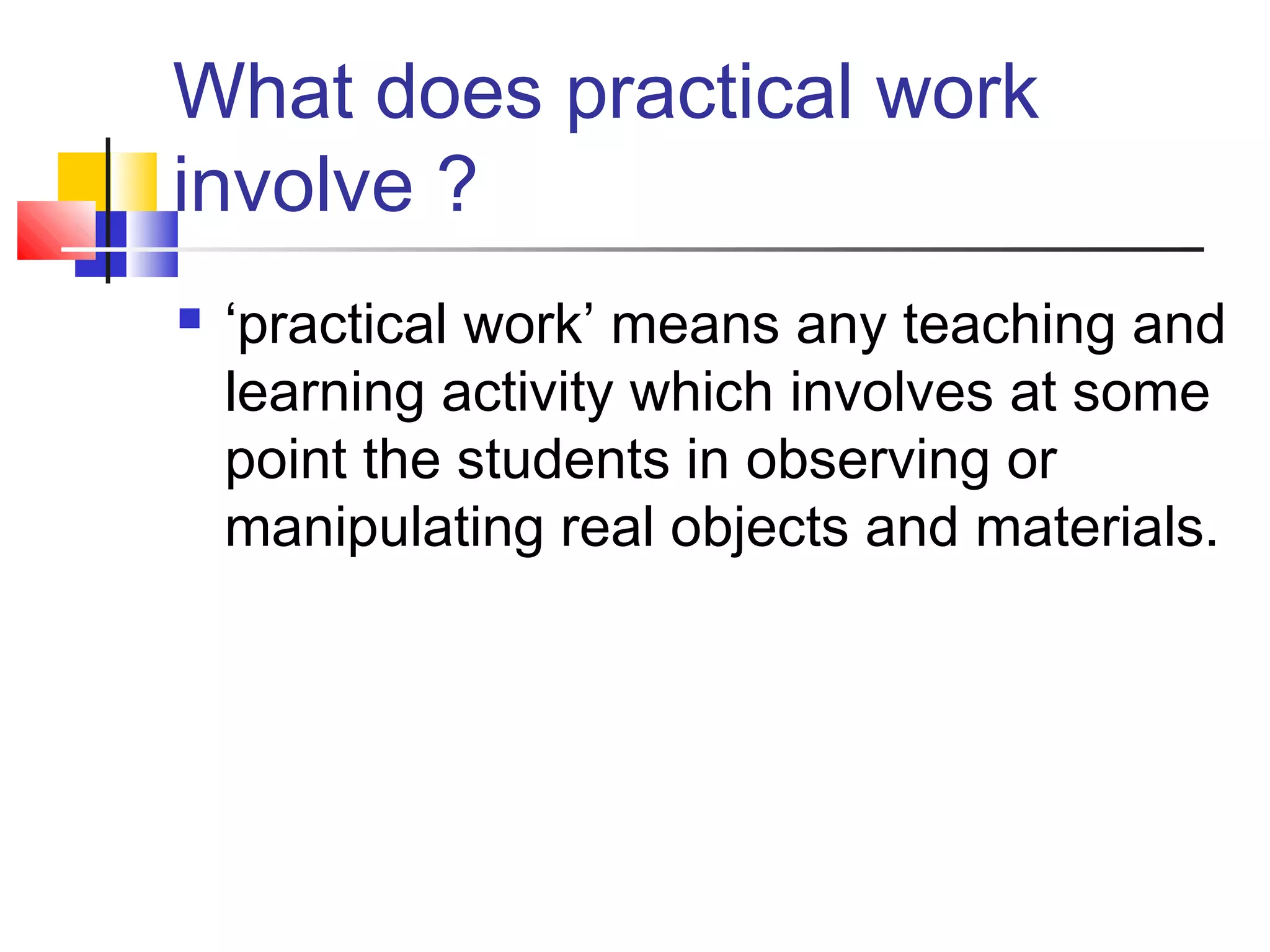What does practical work
involve ?
 ‘practical work’ means any teaching and
learning activity which involves at some
point the students in observing or
manipulating real objects and materials.
 