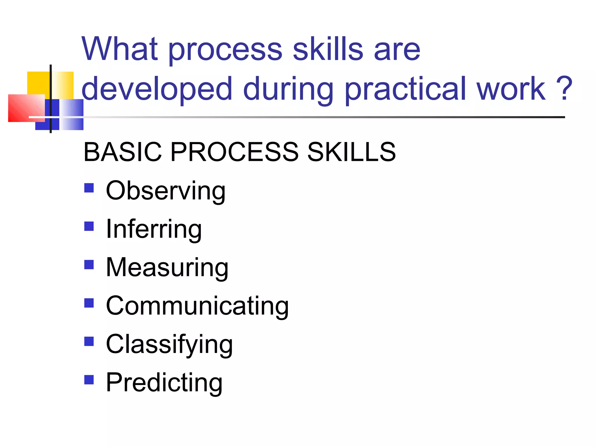 What process skills are
developed during practical work ?
BASIC PROCESS SKILLS
 Observing
 Inferring
 Measuring
 Communicating
 Classifying
 Predicting
 