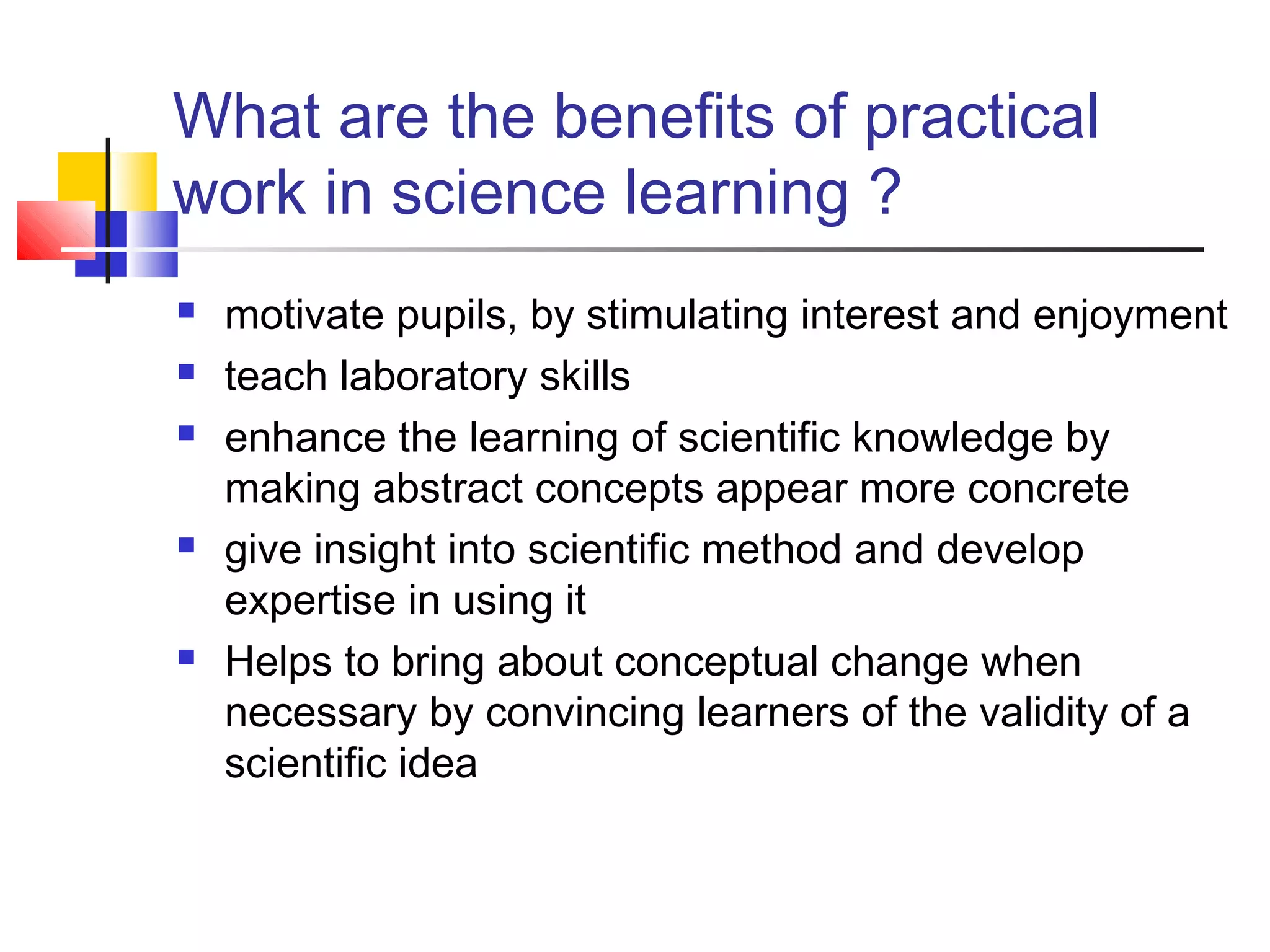 What are the benefits of practical
work in science learning ?
 motivate pupils, by stimulating interest and enjoyment
 teach laboratory skills
 enhance the learning of scientific knowledge by
making abstract concepts appear more concrete
 give insight into scientific method and develop
expertise in using it
 Helps to bring about conceptual change when
necessary by convincing learners of the validity of a
scientific idea
 