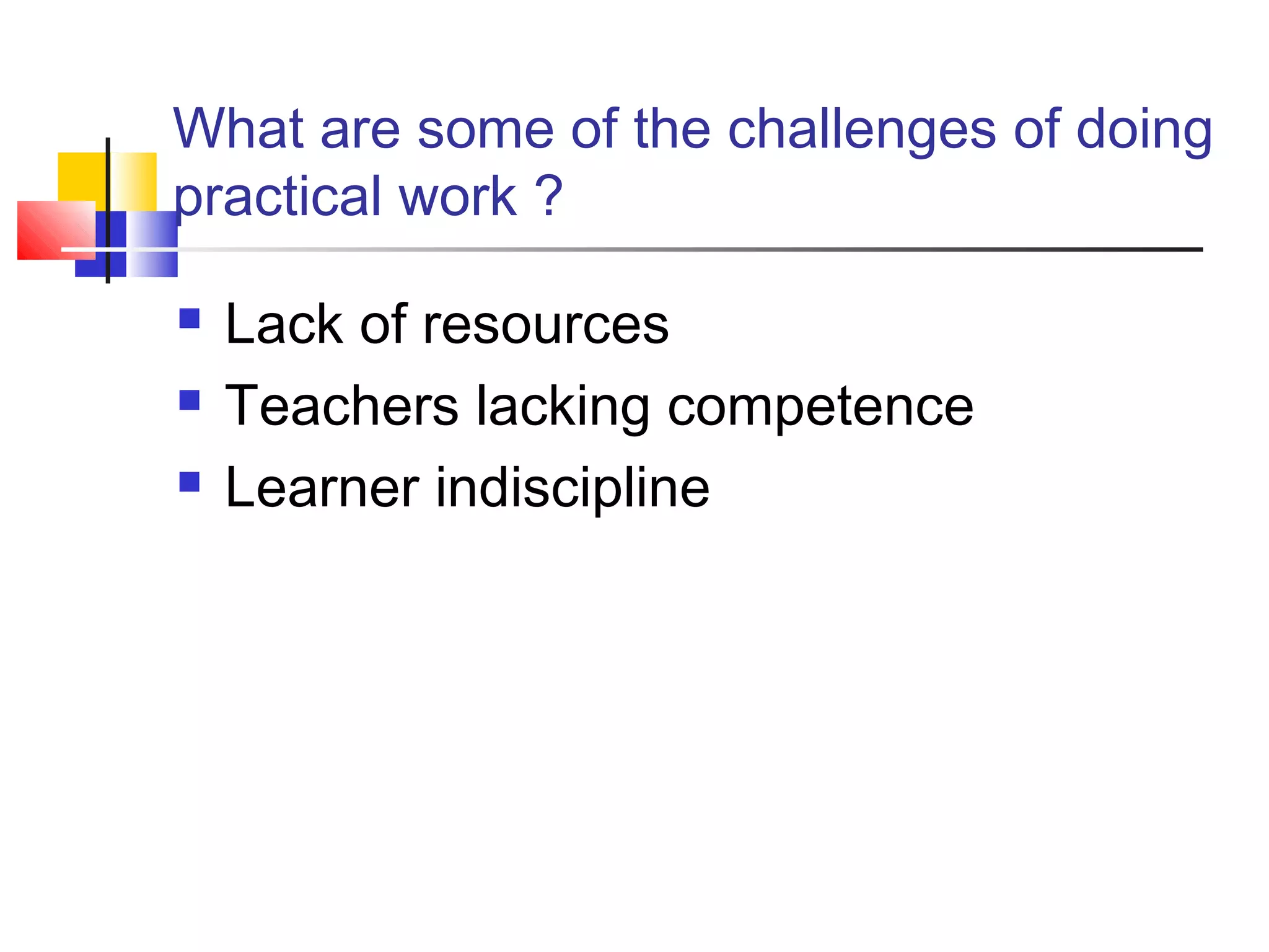 What are some of the challenges of doing
practical work ?
 Lack of resources
 Teachers lacking competence
 Learner indiscipline
 