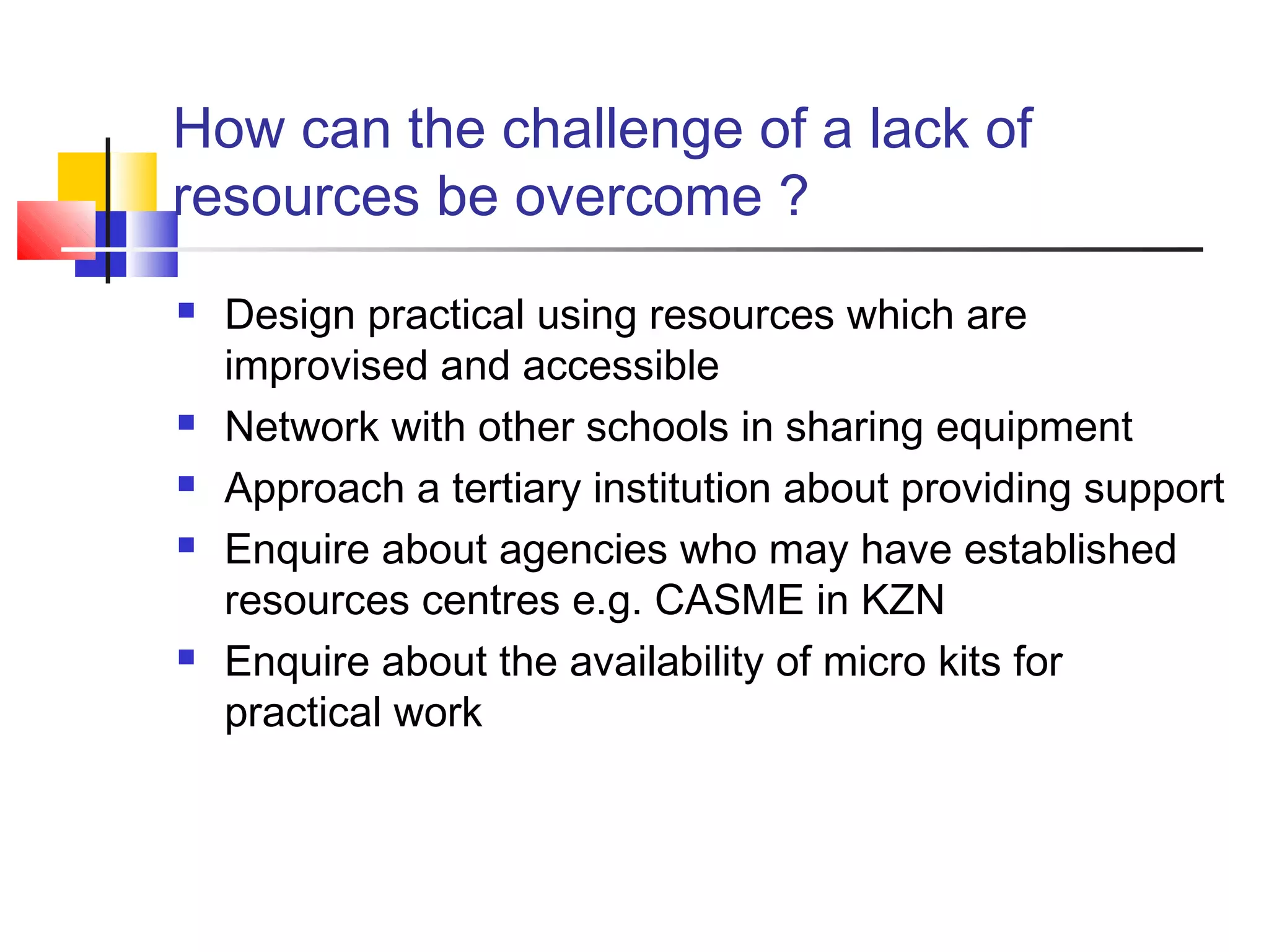 How can the challenge of a lack of
resources be overcome ?
 Design practical using resources which are
improvised and accessible
 Network with other schools in sharing equipment
 Approach a tertiary institution about providing support
 Enquire about agencies who may have established
resources centres e.g. CASME in KZN
 Enquire about the availability of micro kits for
practical work
 