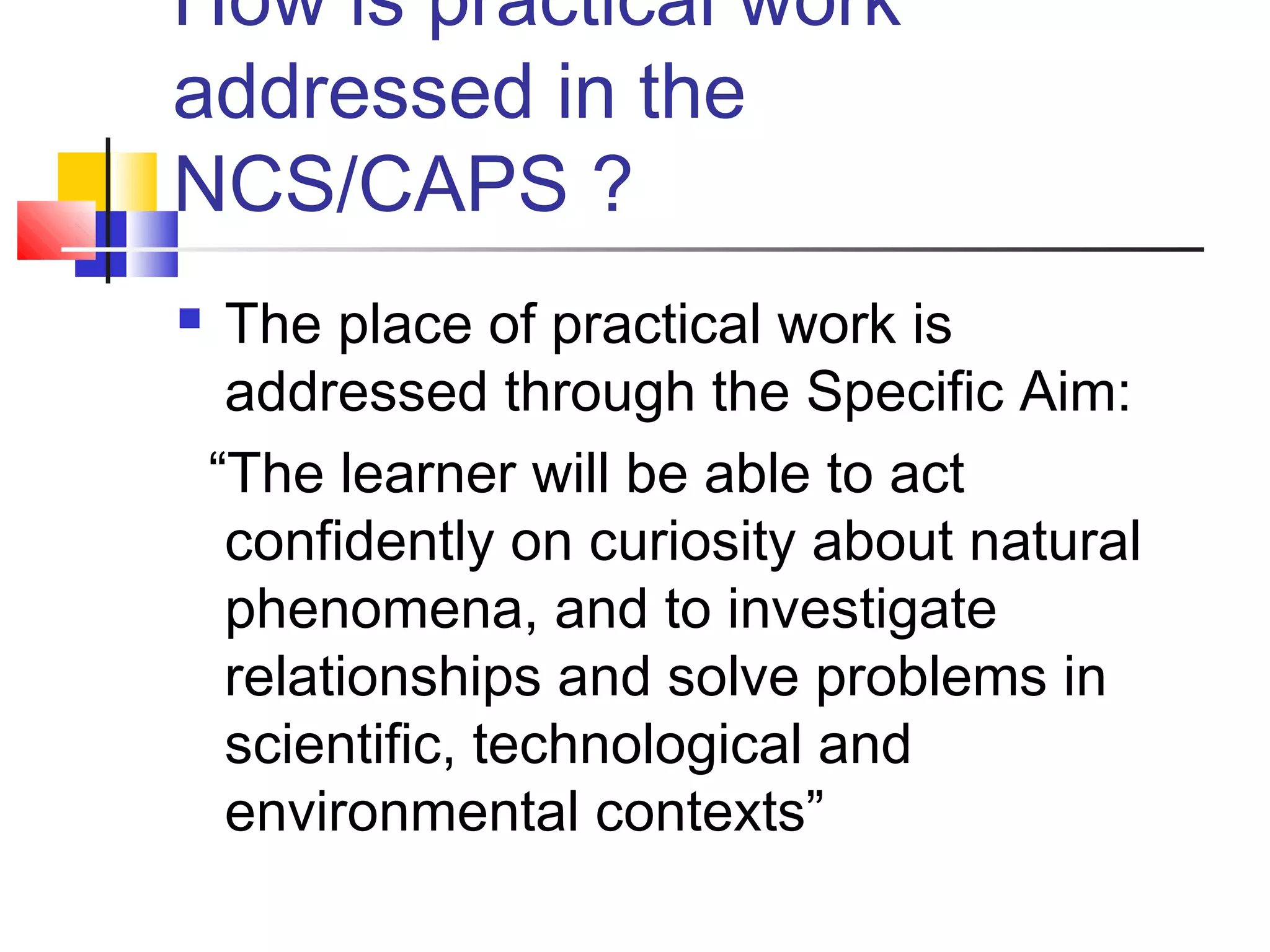 How is practical work
addressed in the
NCS/CAPS ?
 The place of practical work is
addressed through the Specific Aim:
“The learner will be able to act
confidently on curiosity about natural
phenomena, and to investigate
relationships and solve problems in
scientific, technological and
environmental contexts”
 