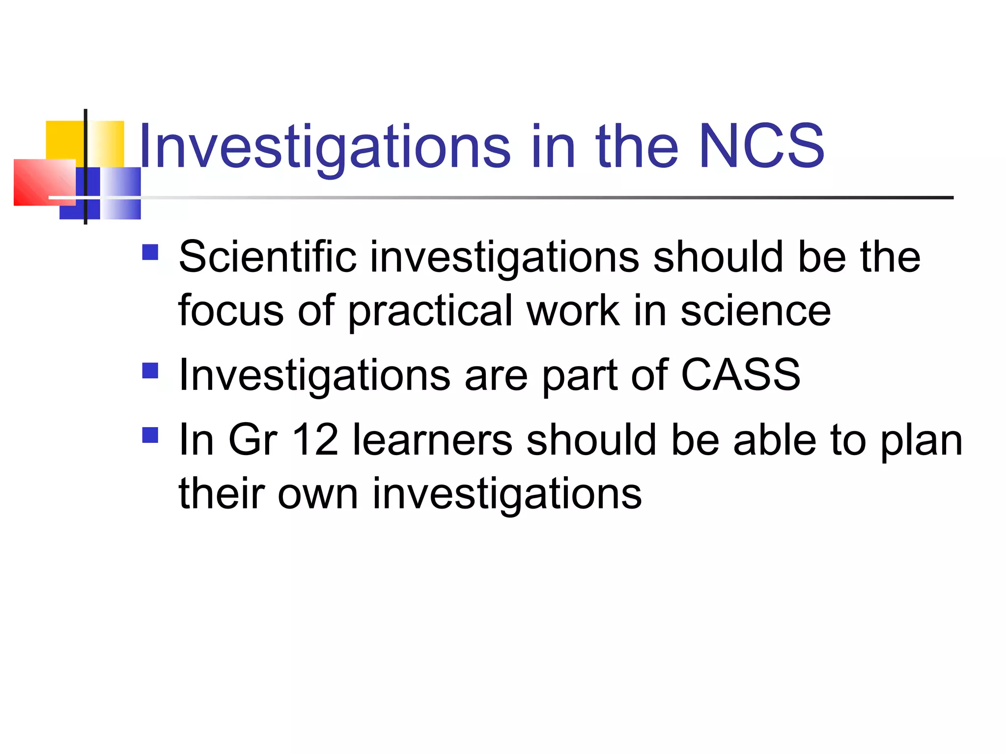 Investigations in the NCS
 Scientific investigations should be the
focus of practical work in science
 Investigations are part of CASS
 In Gr 12 learners should be able to plan
their own investigations
 