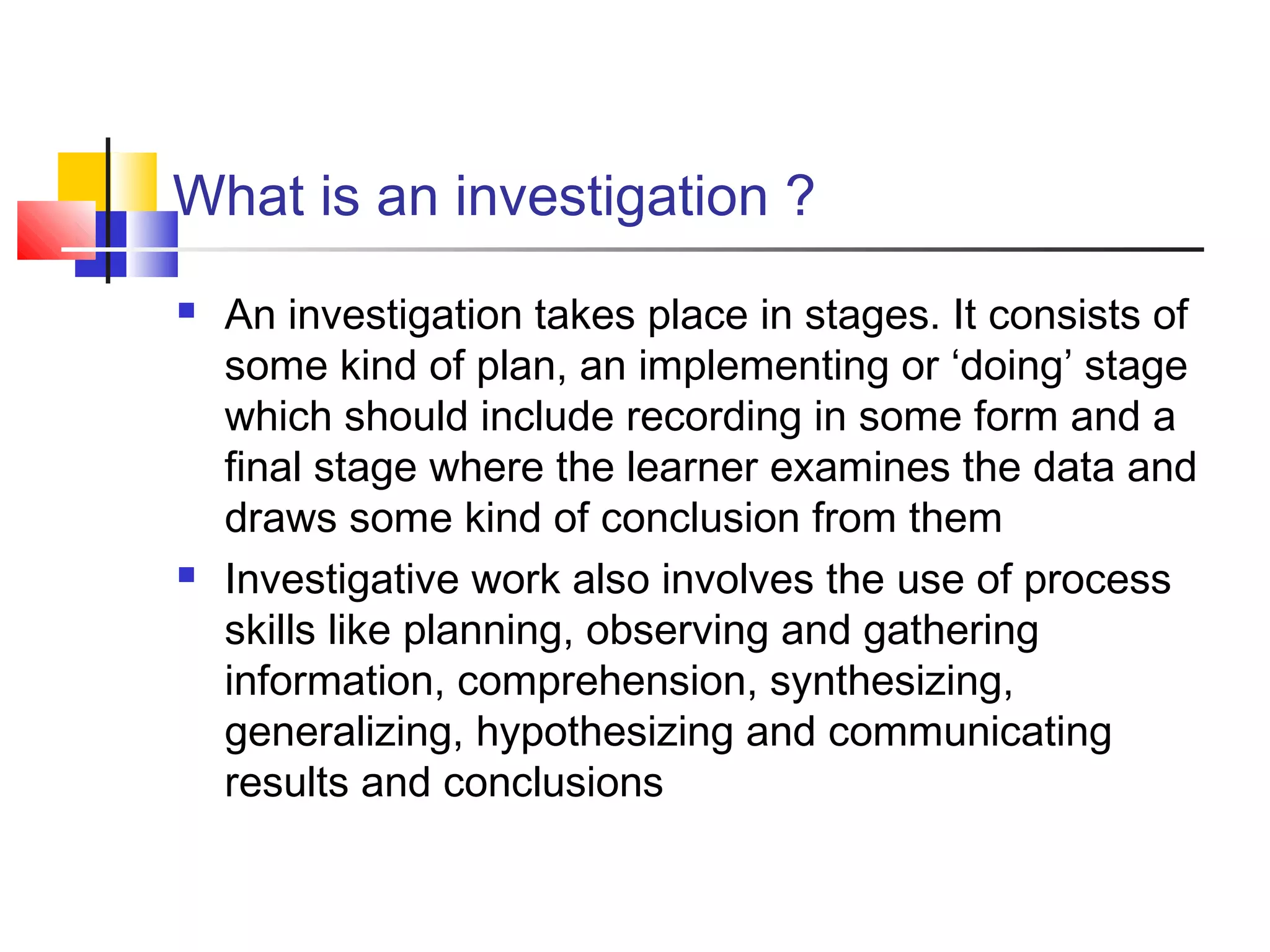 What is an investigation ?
 An investigation takes place in stages. It consists of
some kind of plan, an implementing or ‘doing’ stage
which should include recording in some form and a
final stage where the learner examines the data and
draws some kind of conclusion from them
 Investigative work also involves the use of process
skills like planning, observing and gathering
information, comprehension, synthesizing,
generalizing, hypothesizing and communicating
results and conclusions
 