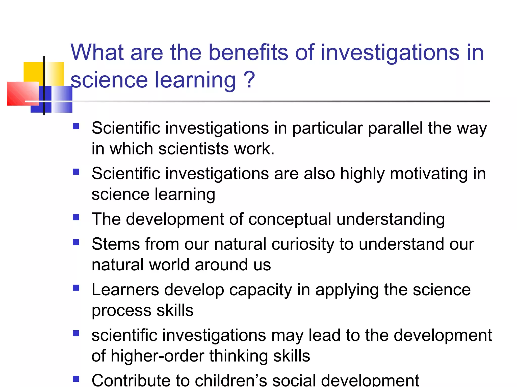 What are the benefits of investigations in
science learning ?
 Scientific investigations in particular parallel the way
in which scientists work.
 Scientific investigations are also highly motivating in
science learning
 The development of conceptual understanding
 Stems from our natural curiosity to understand our
natural world around us
 Learners develop capacity in applying the science
process skills
 scientific investigations may lead to the development
of higher-order thinking skills
 Contribute to children’s social development
 