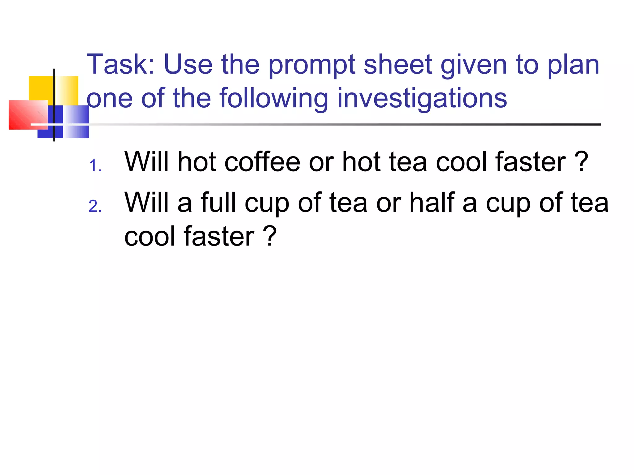Task: Use the prompt sheet given to plan
one of the following investigations
1. Will hot coffee or hot tea cool faster ?
2. Will a full cup of tea or half a cup of tea
cool faster ?
 