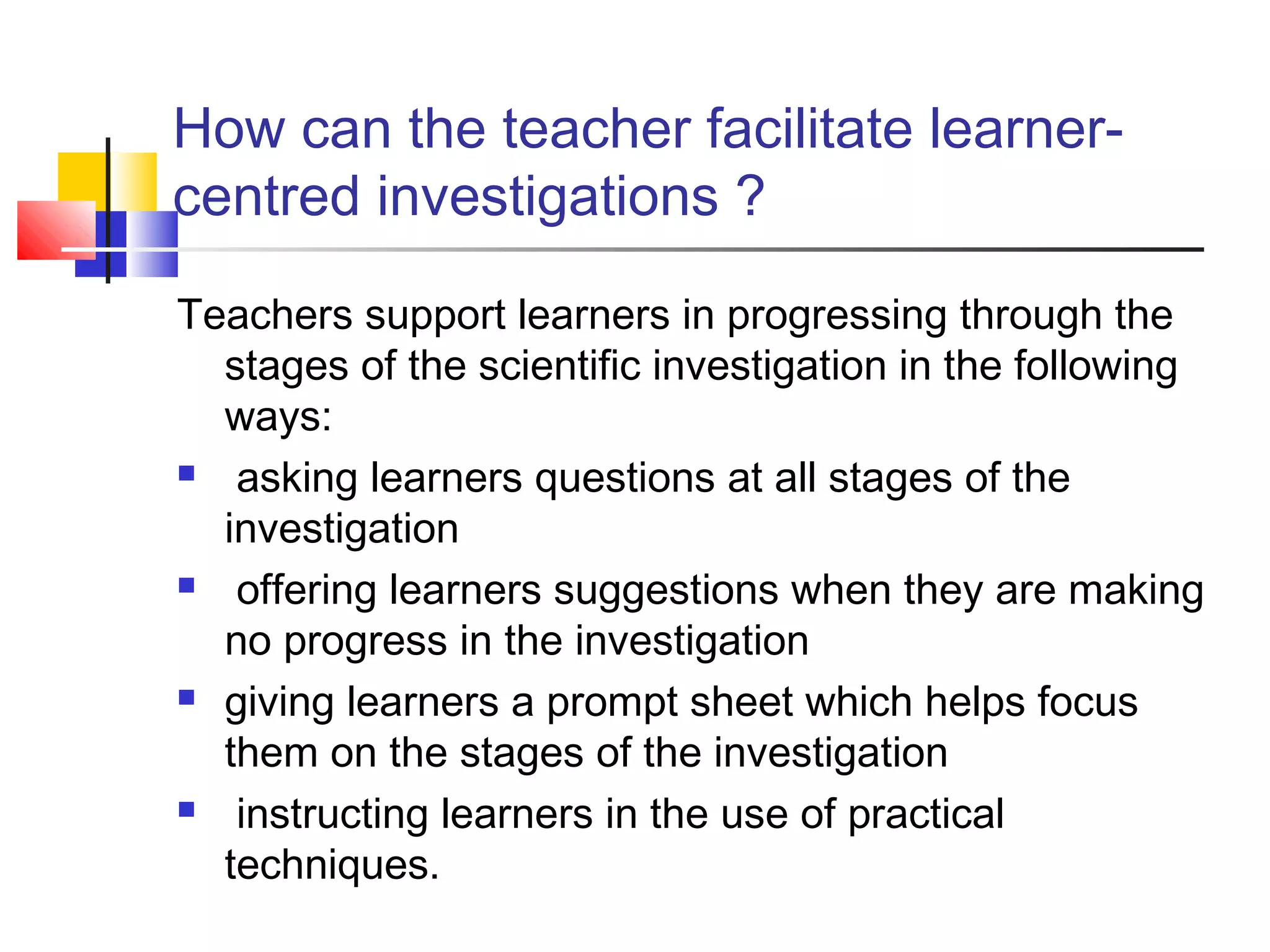 How can the teacher facilitate learner-
centred investigations ?
Teachers support learners in progressing through the
stages of the scientific investigation in the following
ways:
 asking learners questions at all stages of the
investigation
 offering learners suggestions when they are making
no progress in the investigation
 giving learners a prompt sheet which helps focus
them on the stages of the investigation
 instructing learners in the use of practical
techniques.
 