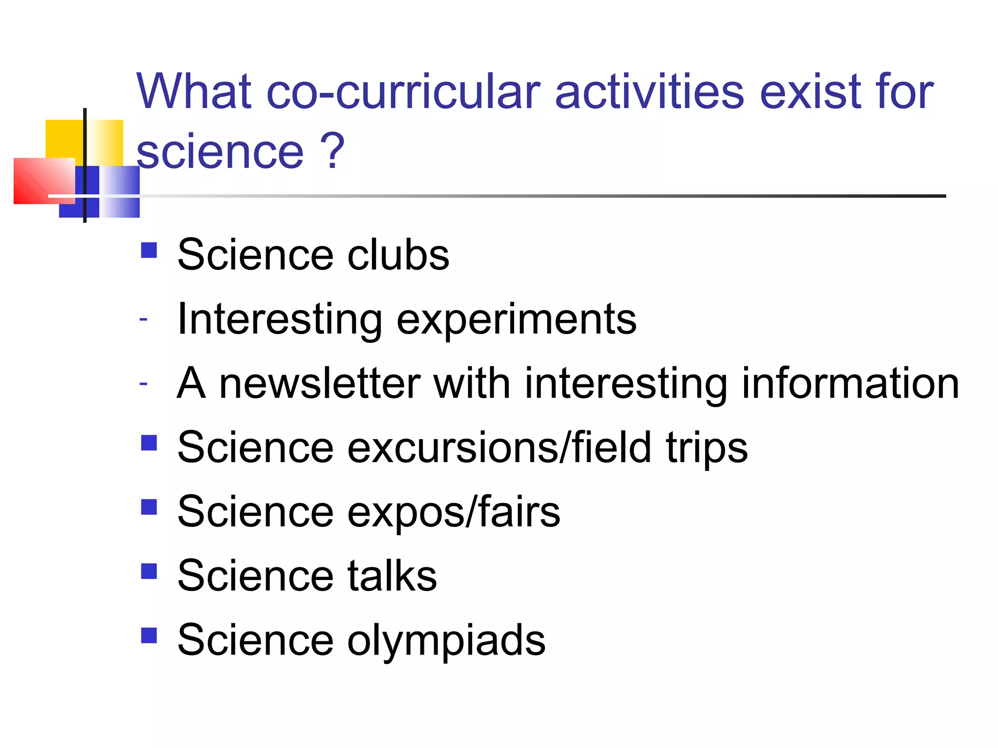 What co-curricular activities exist for
science ?
 Science clubs
- Interesting experiments
- A newsletter with interesting information
 Science excursions/field trips
 Science expos/fairs
 Science talks
 Science olympiads
 