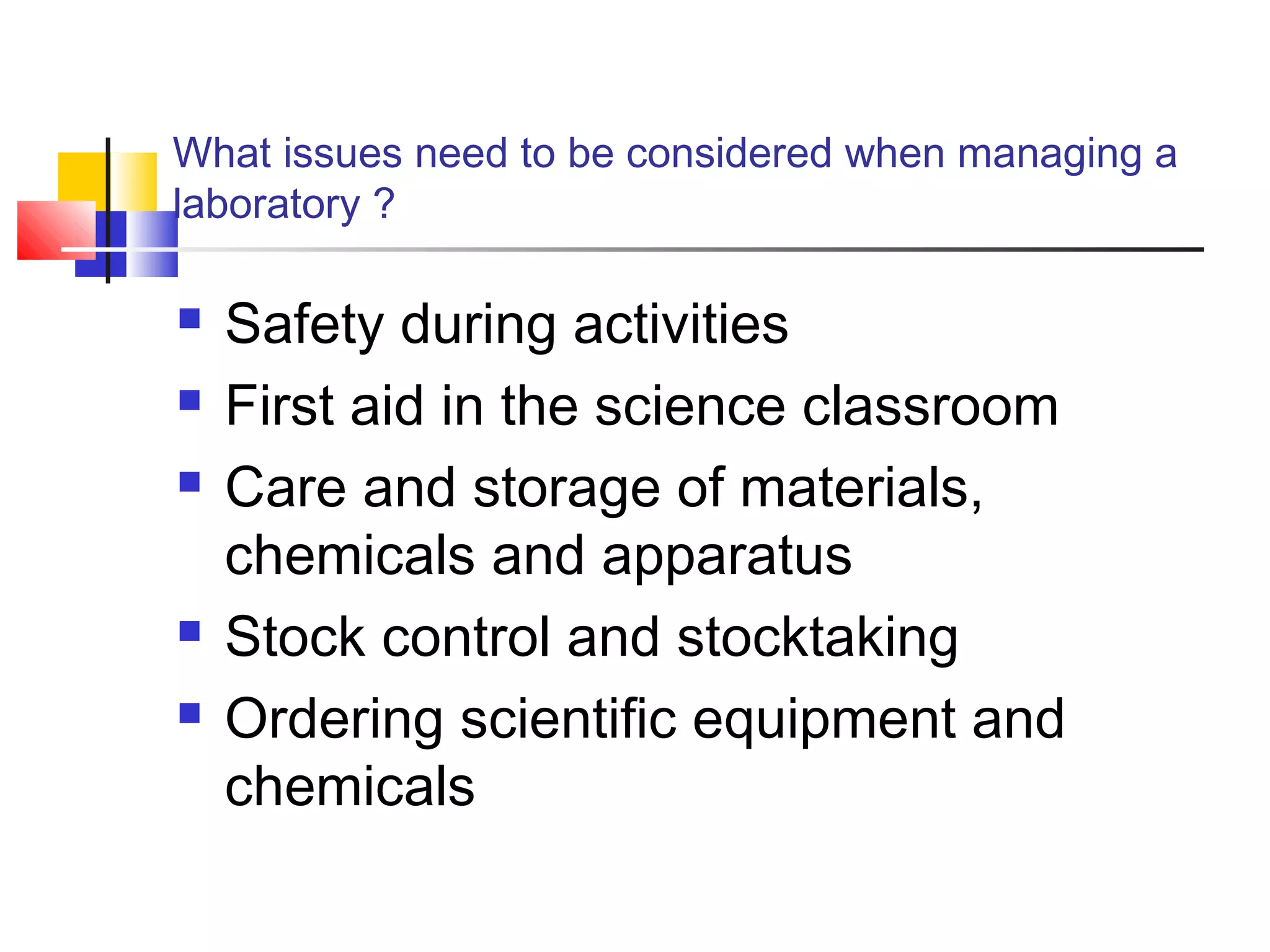 What issues need to be considered when managing a
laboratory ?
 Safety during activities
 First aid in the science classroom
 Care and storage of materials,
chemicals and apparatus
 Stock control and stocktaking
 Ordering scientific equipment and
chemicals
 