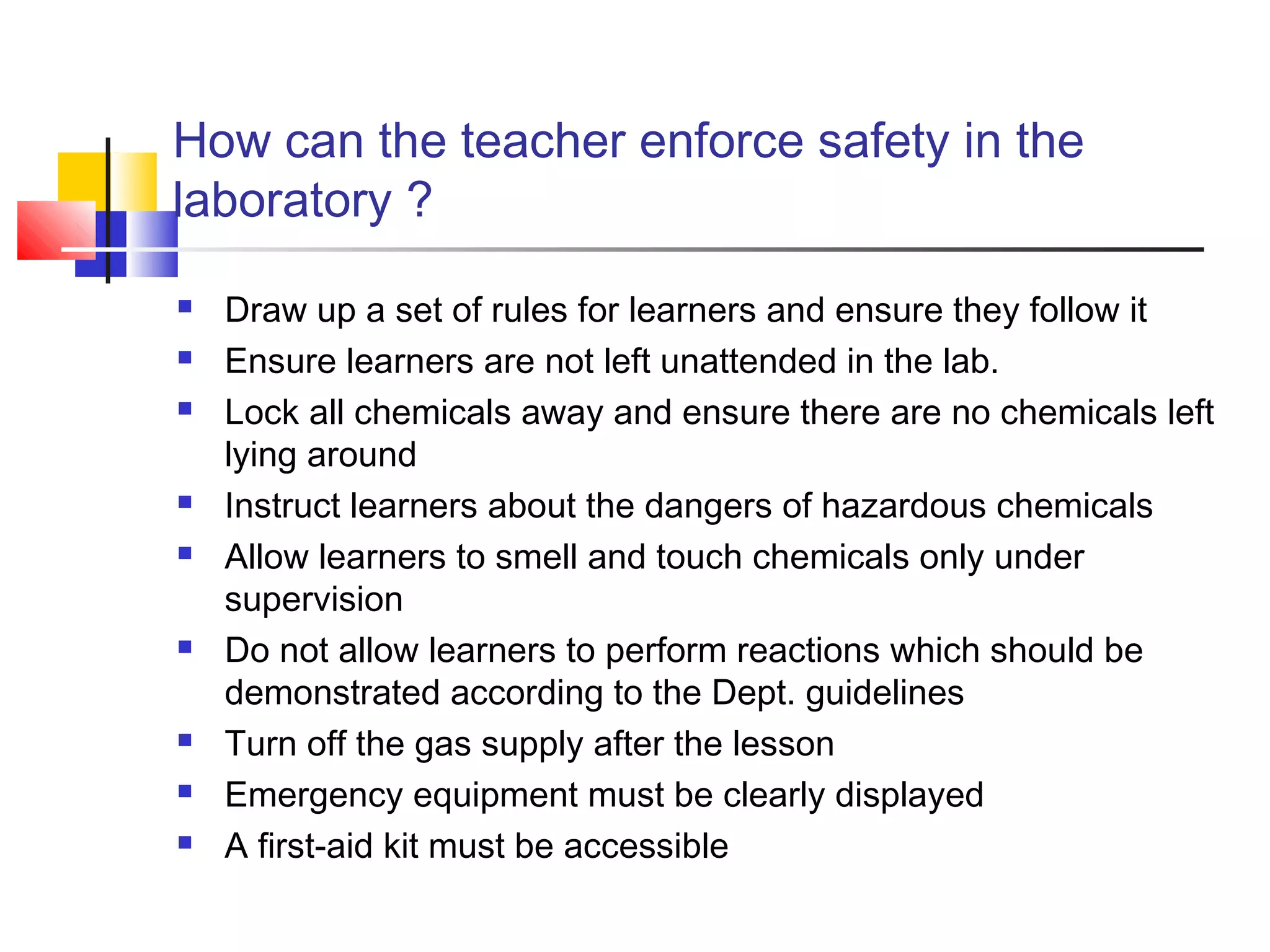 How can the teacher enforce safety in the
laboratory ?
 Draw up a set of rules for learners and ensure they follow it
 Ensure learners are not left unattended in the lab.
 Lock all chemicals away and ensure there are no chemicals left
lying around
 Instruct learners about the dangers of hazardous chemicals
 Allow learners to smell and touch chemicals only under
supervision
 Do not allow learners to perform reactions which should be
demonstrated according to the Dept. guidelines
 Turn off the gas supply after the lesson
 Emergency equipment must be clearly displayed
 A first-aid kit must be accessible
 