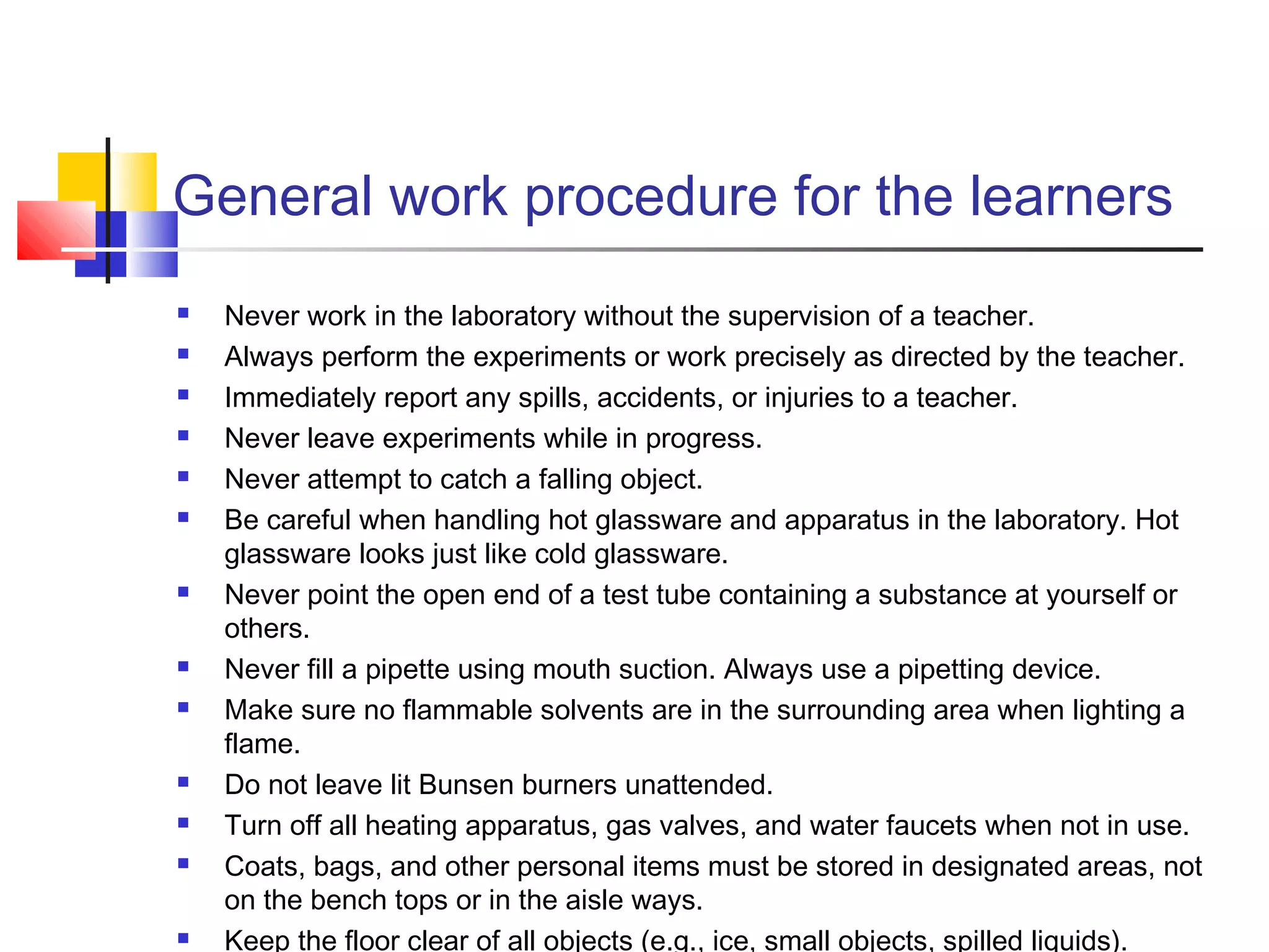 General work procedure for the learners
 Never work in the laboratory without the supervision of a teacher.
 Always perform the experiments or work precisely as directed by the teacher.
 Immediately report any spills, accidents, or injuries to a teacher.
 Never leave experiments while in progress.
 Never attempt to catch a falling object.
 Be careful when handling hot glassware and apparatus in the laboratory. Hot
glassware looks just like cold glassware.
 Never point the open end of a test tube containing a substance at yourself or
others.
 Never fill a pipette using mouth suction. Always use a pipetting device.
 Make sure no flammable solvents are in the surrounding area when lighting a
flame.
 Do not leave lit Bunsen burners unattended.
 Turn off all heating apparatus, gas valves, and water faucets when not in use.
 Coats, bags, and other personal items must be stored in designated areas, not
on the bench tops or in the aisle ways.
 Keep the floor clear of all objects (e.g., ice, small objects, spilled liquids).
 
