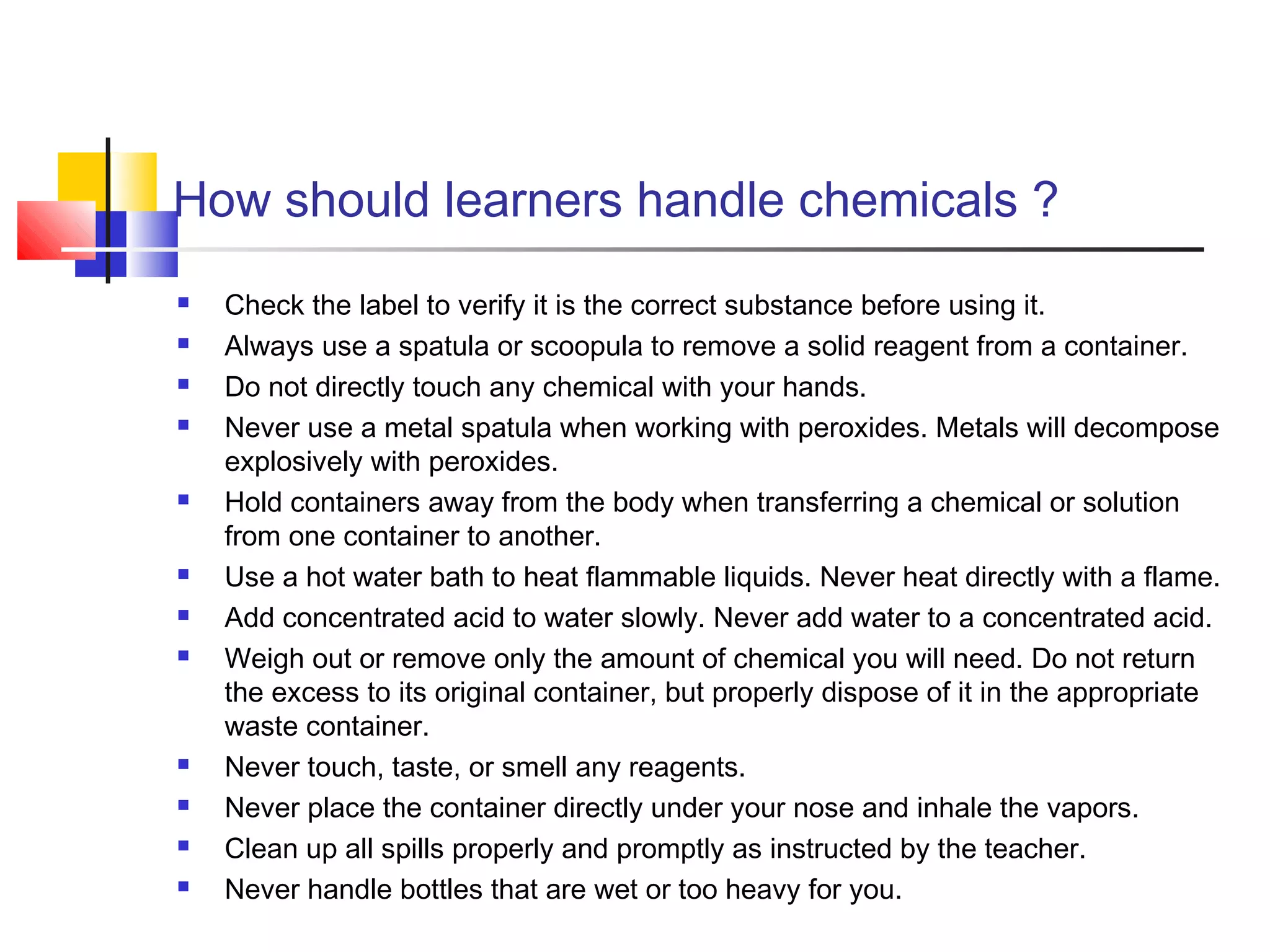How should learners handle chemicals ?
 Check the label to verify it is the correct substance before using it.
 Always use a spatula or scoopula to remove a solid reagent from a container.
 Do not directly touch any chemical with your hands.
 Never use a metal spatula when working with peroxides. Metals will decompose
explosively with peroxides.
 Hold containers away from the body when transferring a chemical or solution
from one container to another.
 Use a hot water bath to heat flammable liquids. Never heat directly with a flame.
 Add concentrated acid to water slowly. Never add water to a concentrated acid.
 Weigh out or remove only the amount of chemical you will need. Do not return
the excess to its original container, but properly dispose of it in the appropriate
waste container.
 Never touch, taste, or smell any reagents.
 Never place the container directly under your nose and inhale the vapors.
 Clean up all spills properly and promptly as instructed by the teacher.
 Never handle bottles that are wet or too heavy for you.
 