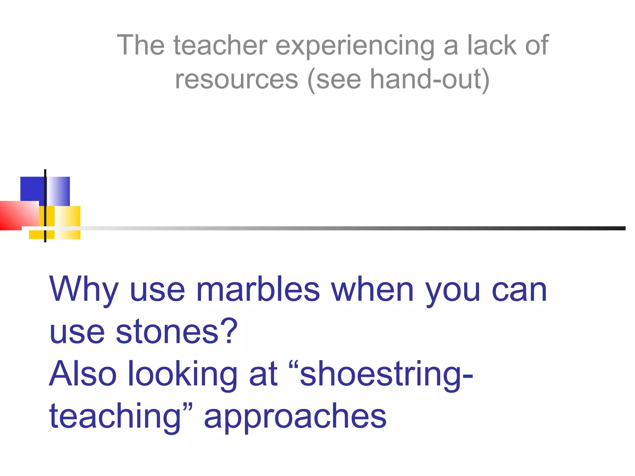 Why use marbles when you can
use stones?
Also looking at “shoestring-
teaching” approaches
The teacher experiencing a lack of
resources (see hand-out)
 