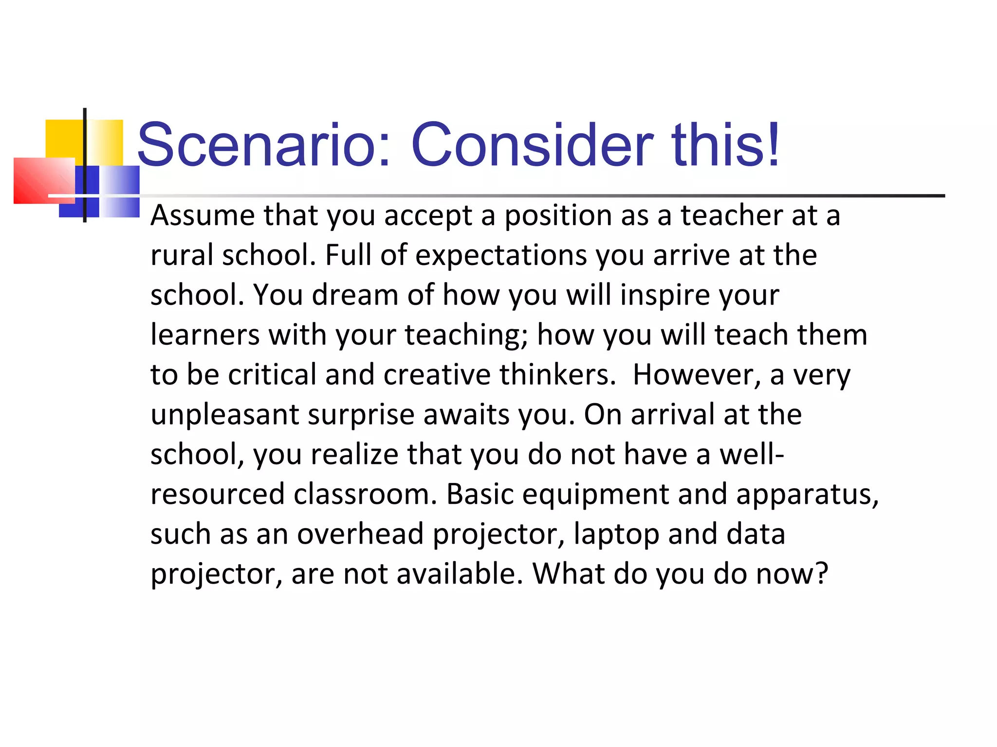 Scenario: Consider this!
Assume that you accept a position as a teacher at a
rural school. Full of expectations you arrive at the
school. You dream of how you will inspire your
learners with your teaching; how you will teach them
to be critical and creative thinkers. However, a very
unpleasant surprise awaits you. On arrival at the
school, you realize that you do not have a well-
resourced classroom. Basic equipment and apparatus,
such as an overhead projector, laptop and data
projector, are not available. What do you do now?
 