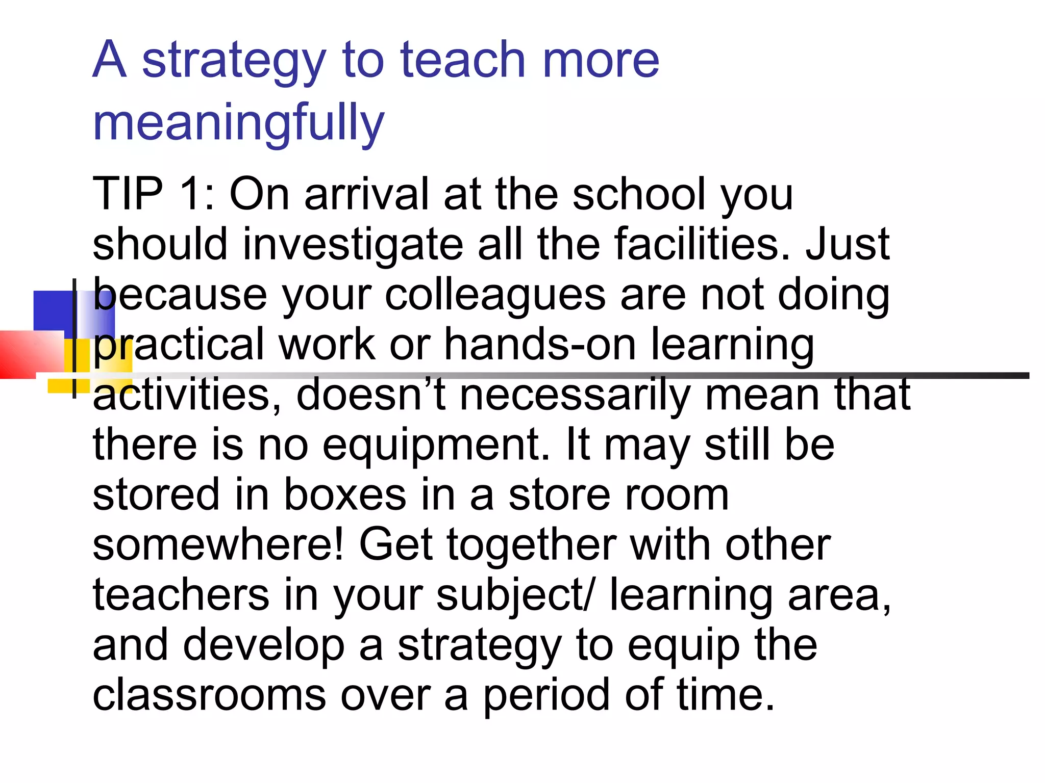 A strategy to teach more
meaningfully
TIP 1: On arrival at the school you
should investigate all the facilities. Just
because your colleagues are not doing
practical work or hands-on learning
activities, doesn’t necessarily mean that
there is no equipment. It may still be
stored in boxes in a store room
somewhere! Get together with other
teachers in your subject/ learning area,
and develop a strategy to equip the
classrooms over a period of time.
 