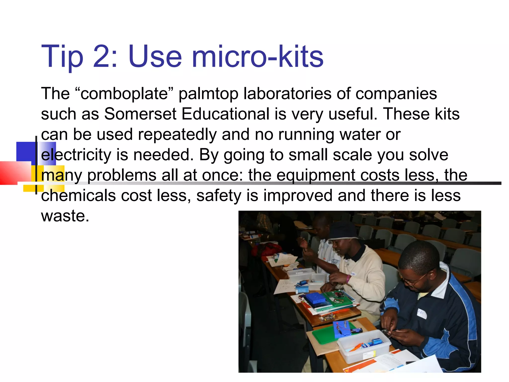 Tip 2: Use micro-kits
The “comboplate” palmtop laboratories of companies
such as Somerset Educational is very useful. These kits
can be used repeatedly and no running water or
electricity is needed. By going to small scale you solve
many problems all at once: the equipment costs less, the
chemicals cost less, safety is improved and there is less
waste.
 