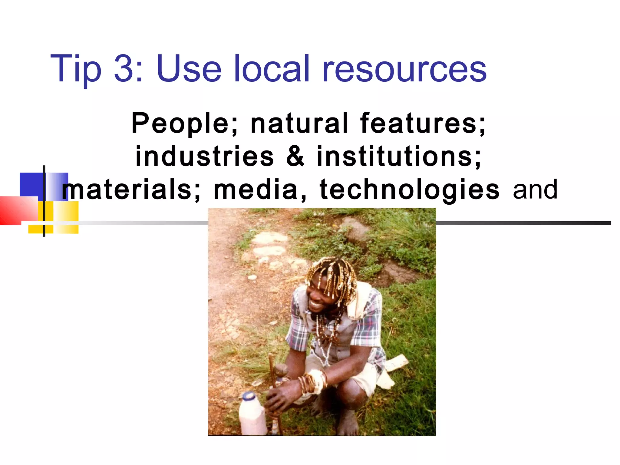 Tip 3: Use local resources
People; natural features;
industries & institutions;
materials; media, technologies and
culture.
 