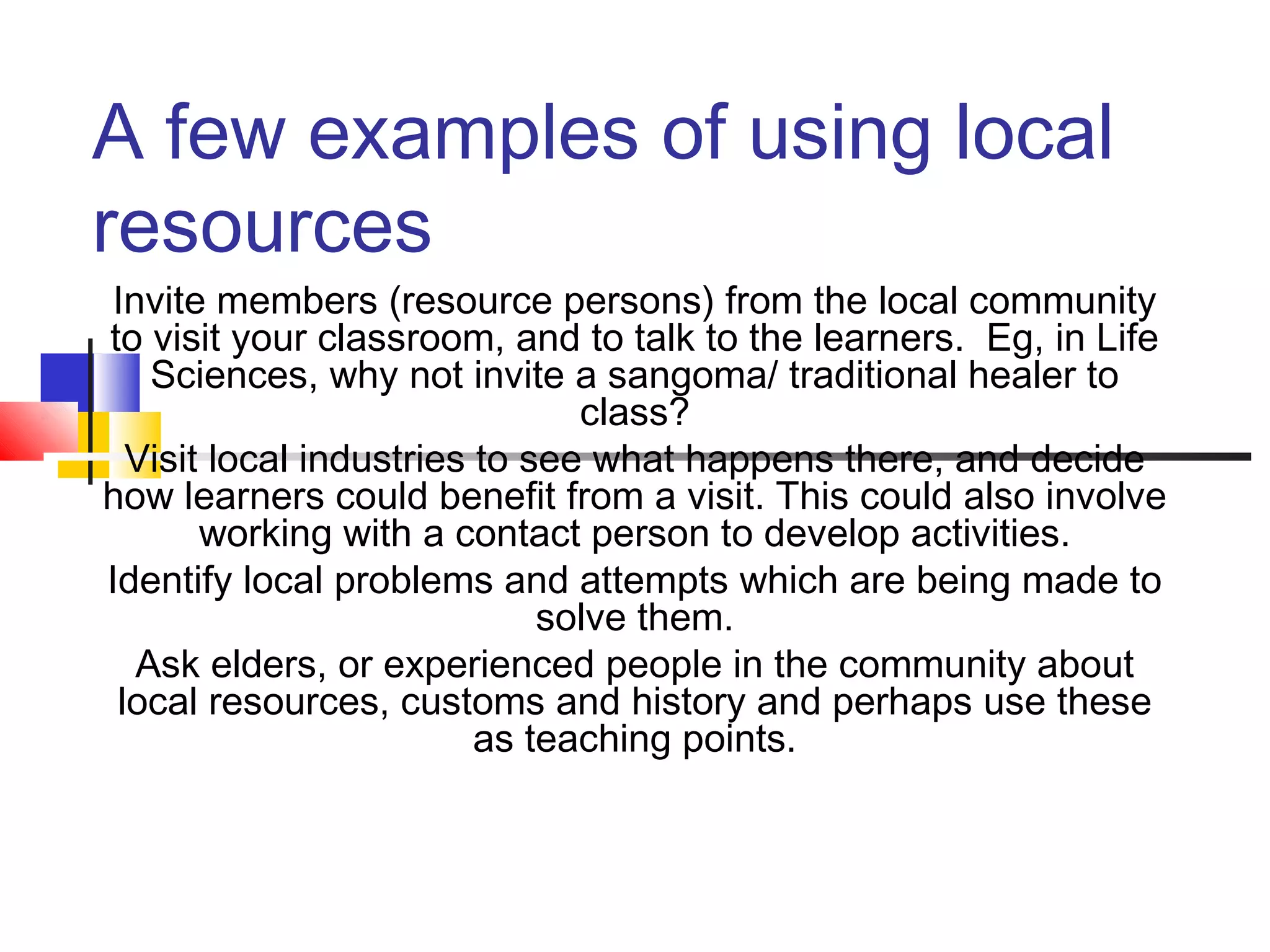 A few examples of using local
resources
Invite members (resource persons) from the local community
to visit your classroom, and to talk to the learners. Eg, in Life
Sciences, why not invite a sangoma/ traditional healer to
class?
Visit local industries to see what happens there, and decide
how learners could benefit from a visit. This could also involve
working with a contact person to develop activities.
Identify local problems and attempts which are being made to
solve them.
Ask elders, or experienced people in the community about
local resources, customs and history and perhaps use these
as teaching points.
 