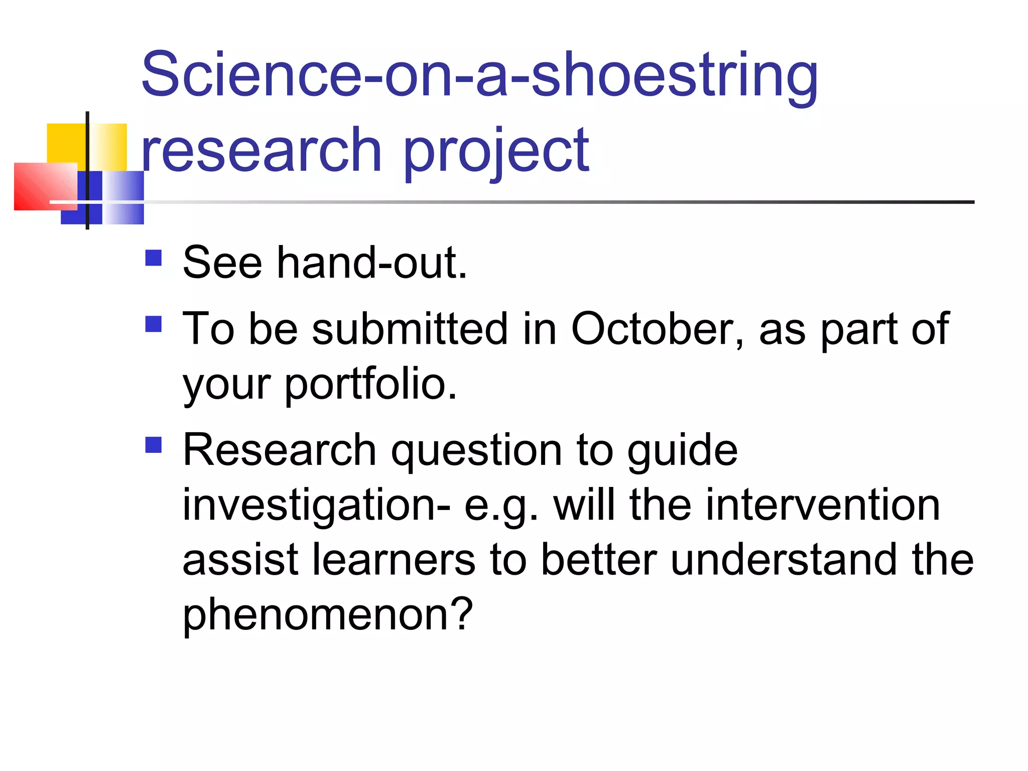 Science-on-a-shoestring
research project
 See hand-out.
 To be submitted in October, as part of
your portfolio.
 Research question to guide
investigation- e.g. will the intervention
assist learners to better understand the
phenomenon?
 