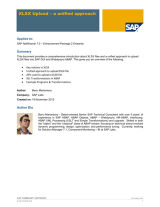 XLSX Upload – a unified approach




Applies to:
SAP NetWeaver 7.0 – Enhancement Package 2 Onwards


Summary
This document provides a comprehensive introduction about XLSX files and a unified approach to upload
XLSX files into SAP GUI and Webdynpro ABAP. This gives you an overview of the following,


         Key notions in XLSX
         Unified approach to upload XSLX file
         APIs used to upload a XLSX file
         XSL Transformations in ABAP
         Example Programs & Transformations

Author:       Benu Mariantony
Company: SAP Labs
Created on: 19 November 2012


Author Bio

                   Benu Mariantony - Detail-oriented Senior SAP Technical Consultant with over 5 years' of
                   experience in SAP ABAP, ABAP Objects, ABAP – Webdynpro, HR-ABAP, Interfacing,
                   ABAP XML Processing (XSLT and Simple Transformations) and upgrade. Skilled in both
                   the "object" and the “classical” sides of ABAP stream, focusing on technical arena involved
                   dynamic programming, design, optimization, and performance tuning. Currently, working
                   for Solution Manager 7.1, Component Monitoring – BI at SAP Labs.




SAP COMMUNITY NETWORK                                                                              scn.sap.com
© 2012 SAP AG                                                                                                1
 