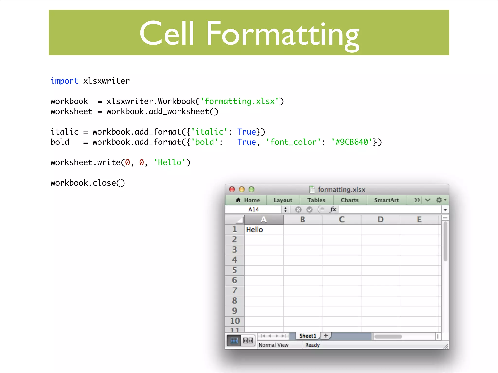 Cell Formatting
import xlsxwriter
workbook = xlsxwriter.Workbook('formatting.xlsx')
worksheet = workbook.add_worksheet()
italic = workbook.add_format({'italic': True})
bold
= workbook.add_format({'bold':
True, 'font_color': '#9CB640'})
worksheet.write(0, 0, 'Hello')
workbook.close()

 