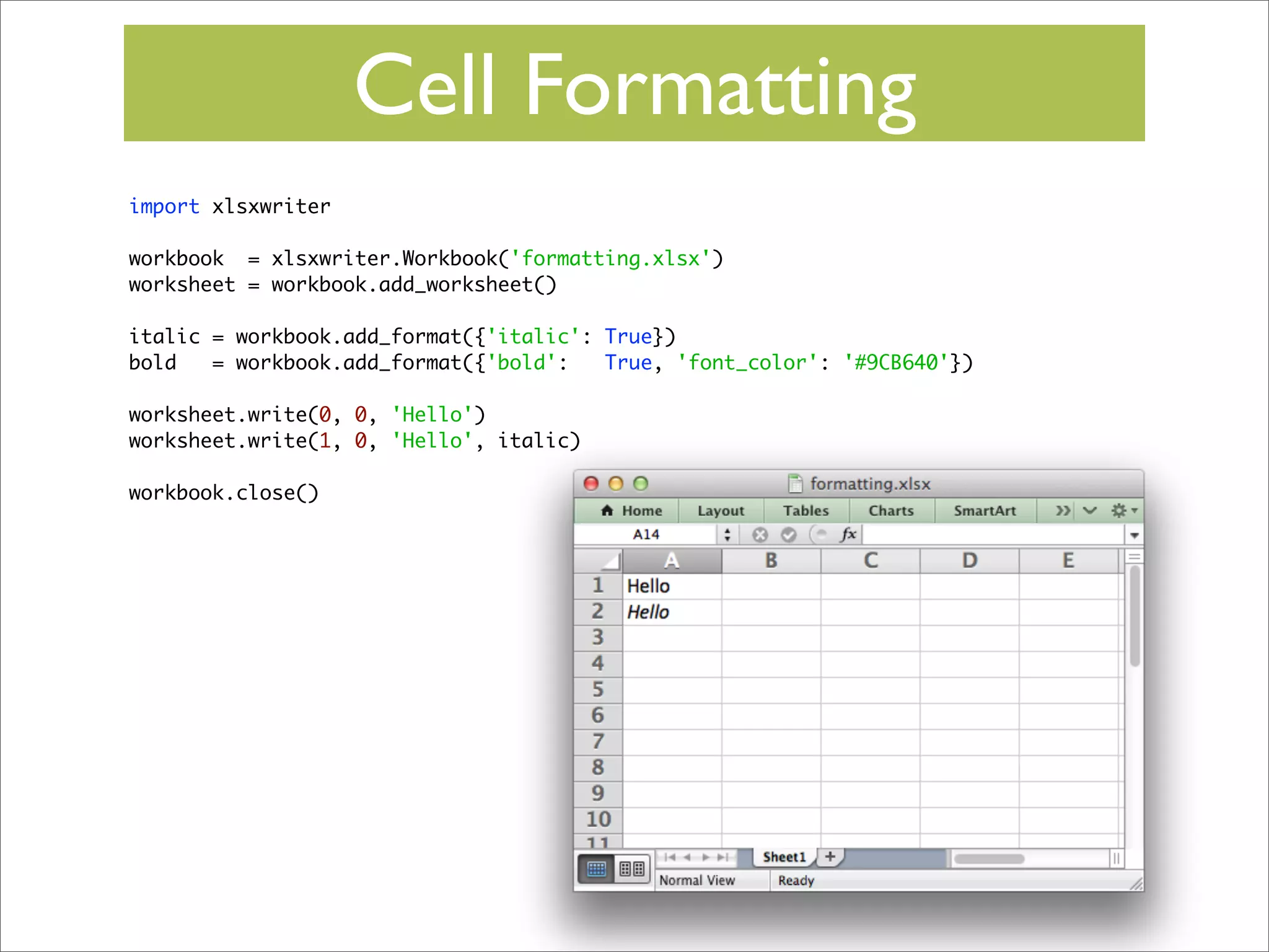 Cell Formatting
import xlsxwriter
workbook = xlsxwriter.Workbook('formatting.xlsx')
worksheet = workbook.add_worksheet()
italic = workbook.add_format({'italic': True})
bold
= workbook.add_format({'bold':
True, 'font_color': '#9CB640'})
worksheet.write(0, 0, 'Hello')
worksheet.write(1, 0, 'Hello', italic)
workbook.close()

 