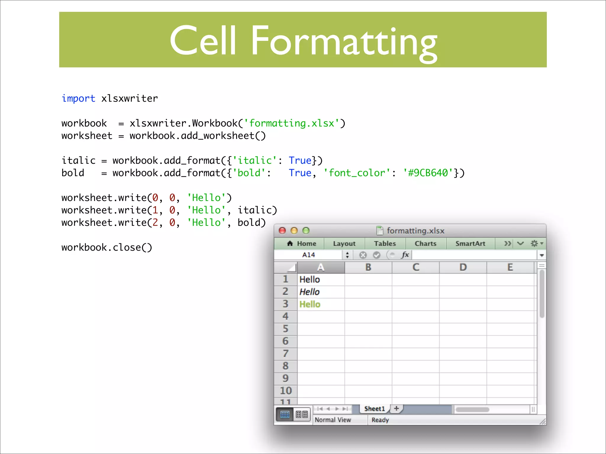 Cell Formatting
import xlsxwriter
workbook = xlsxwriter.Workbook('formatting.xlsx')
worksheet = workbook.add_worksheet()
italic = workbook.add_format({'italic': True})
bold
= workbook.add_format({'bold':
True, 'font_color': '#9CB640'})
worksheet.write(0, 0, 'Hello')
worksheet.write(1, 0, 'Hello', italic)
worksheet.write(2, 0, 'Hello', bold)
workbook.close()

 