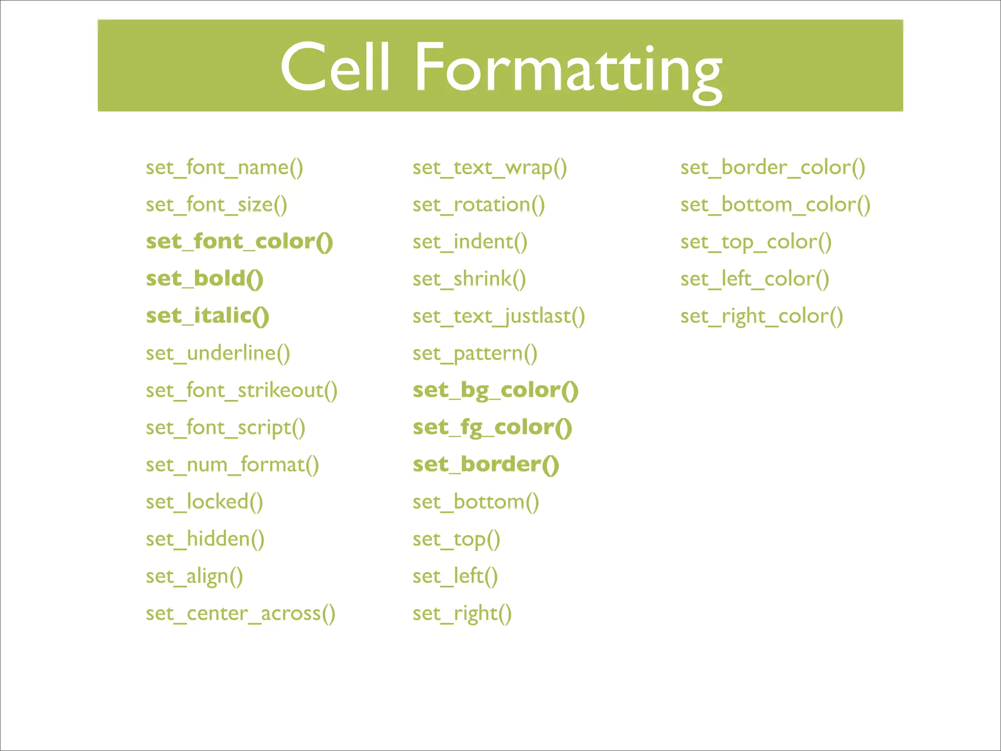 Cell Formatting
set_font_name()

set_text_wrap()

set_border_color()

set_font_size()

set_rotation()

set_bottom_color()

set_font_color()

set_indent()

set_top_color()

set_bold()

set_shrink()

set_left_color()

set_italic()

set_text_justlast()

set_right_color()

set_underline()

set_pattern()

set_font_strikeout()

set_bg_color()

set_font_script()

set_fg_color()

set_num_format()

set_border()

set_locked()

set_bottom()

set_hidden()

set_top()

set_align()

set_left()

set_center_across()

set_right()

 