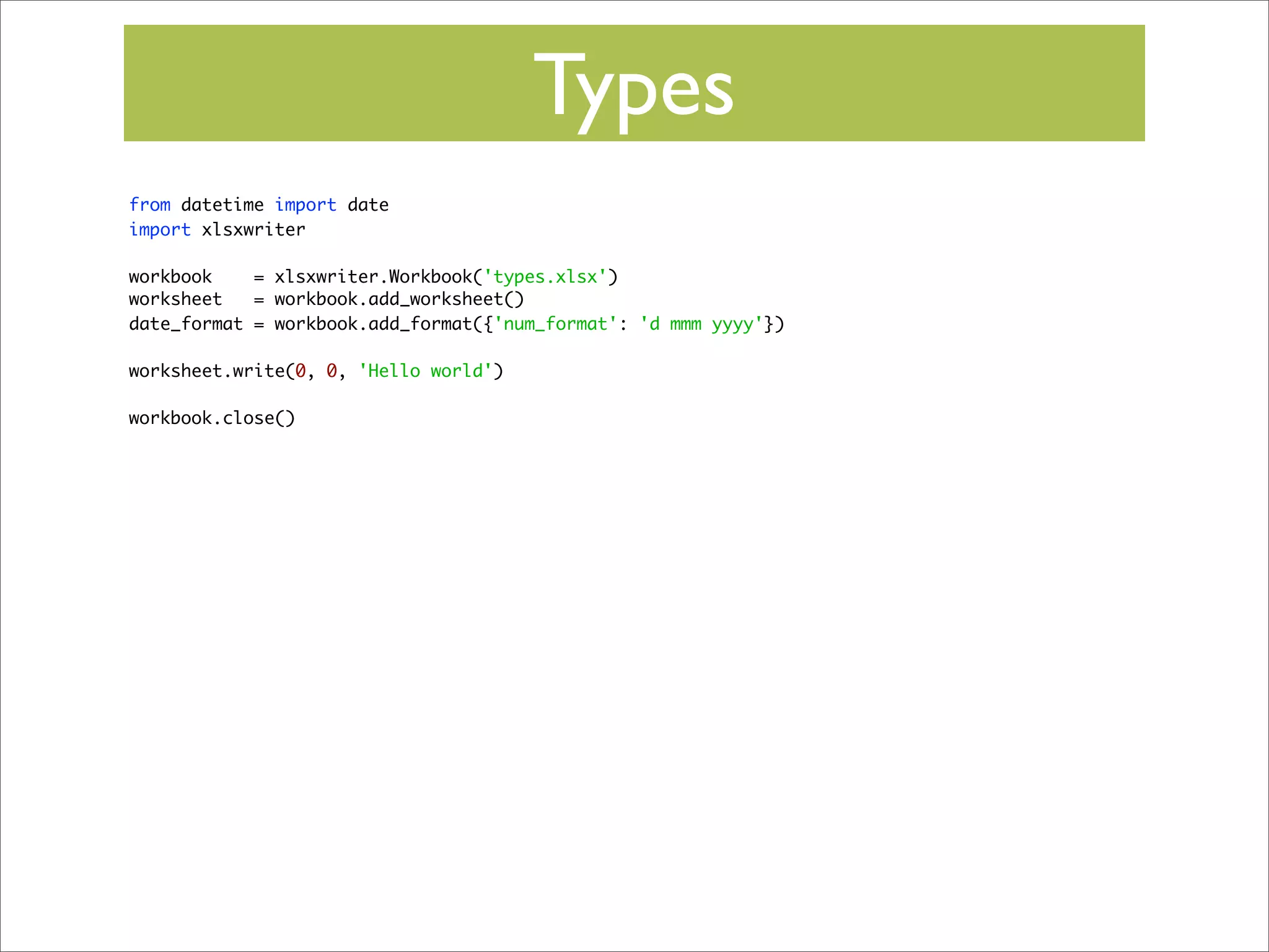 Types
from datetime import date
import xlsxwriter
workbook
= xlsxwriter.Workbook('types.xlsx')
worksheet
= workbook.add_worksheet()
date_format = workbook.add_format({'num_format': 'd mmm yyyy'})
worksheet.write(0, 0, 'Hello world')
workbook.close()

 