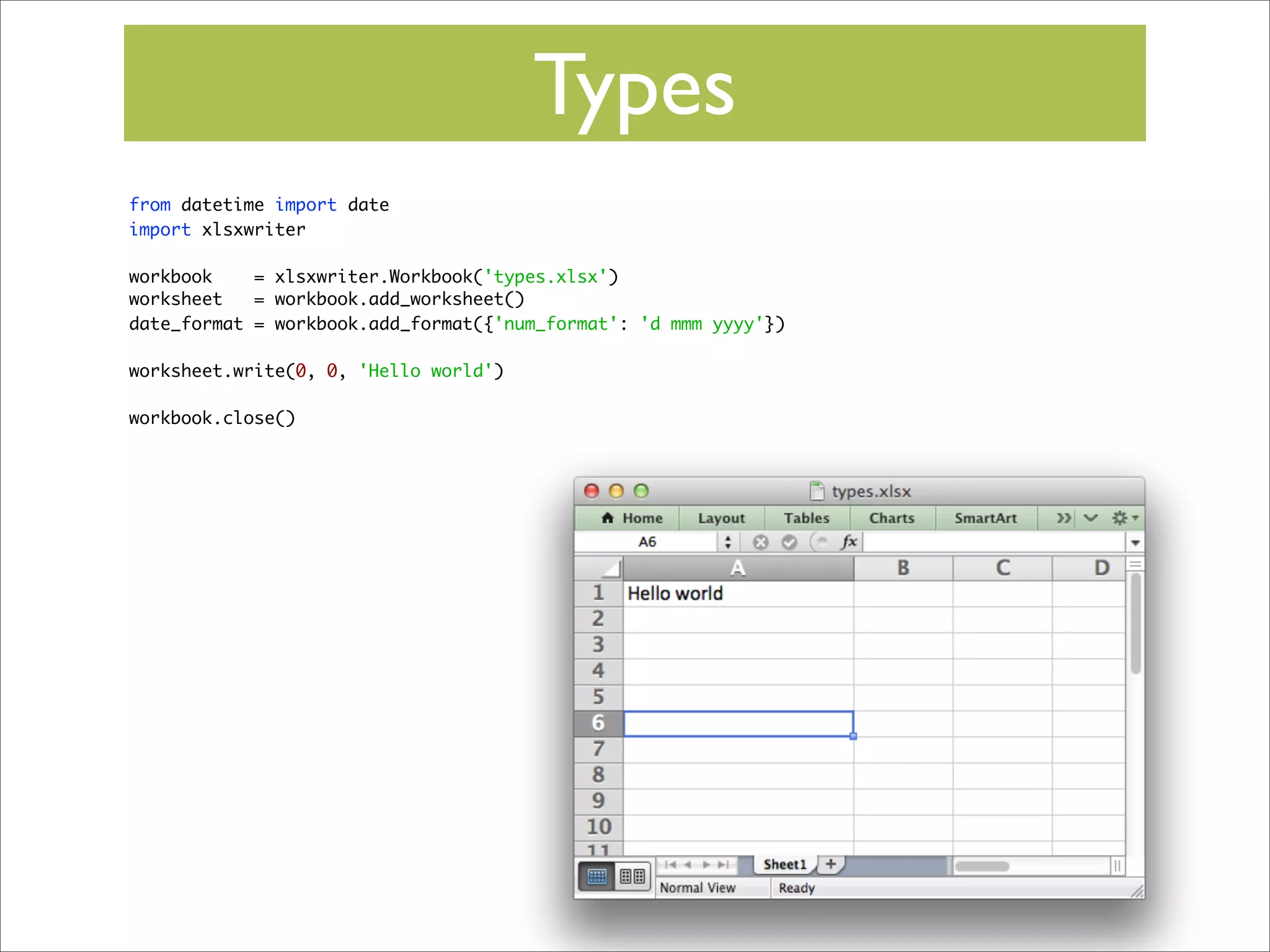 Types
from datetime import date
import xlsxwriter
workbook
= xlsxwriter.Workbook('types.xlsx')
worksheet
= workbook.add_worksheet()
date_format = workbook.add_format({'num_format': 'd mmm yyyy'})
worksheet.write(0, 0, 'Hello world')
workbook.close()

 