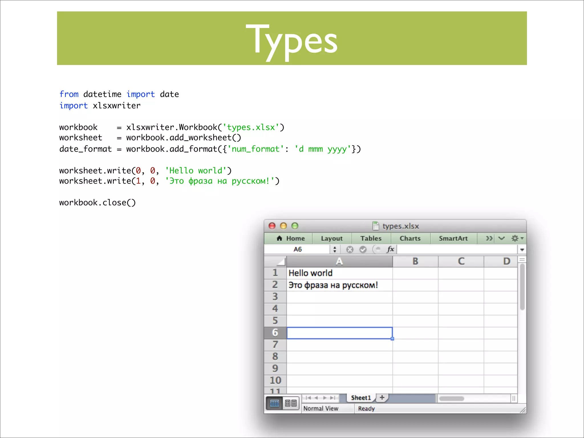 Types
from datetime import date
import xlsxwriter
workbook
= xlsxwriter.Workbook('types.xlsx')
worksheet
= workbook.add_worksheet()
date_format = workbook.add_format({'num_format': 'd mmm yyyy'})
worksheet.write(0, 0, 'Hello world')
worksheet.write(1, 0, 'Это фраза на русском!')
workbook.close()

 