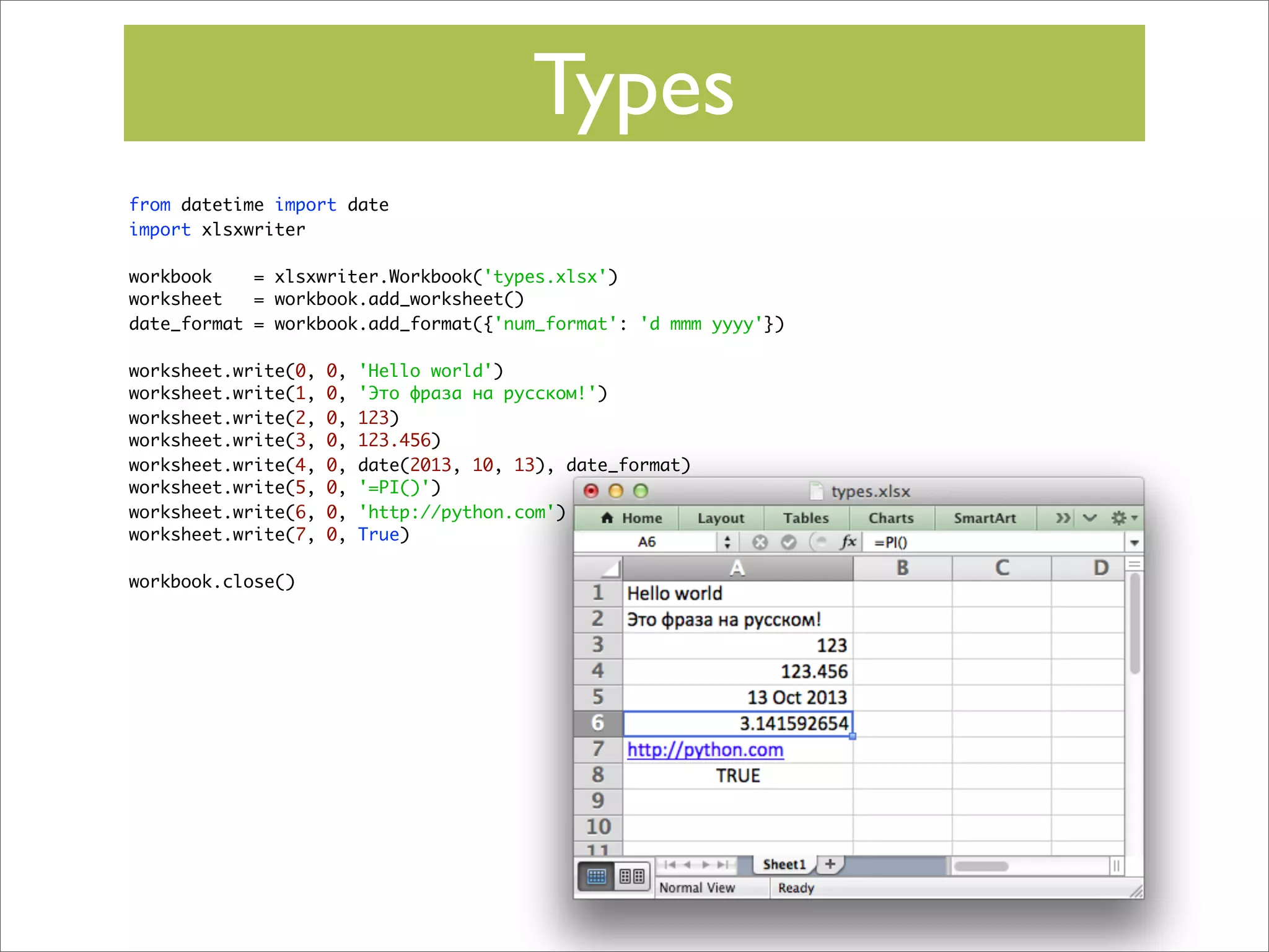 Types
from datetime import date
import xlsxwriter
workbook
= xlsxwriter.Workbook('types.xlsx')
worksheet
= workbook.add_worksheet()
date_format = workbook.add_format({'num_format': 'd mmm yyyy'})
worksheet.write(0,
worksheet.write(1,
worksheet.write(2,
worksheet.write(3,
worksheet.write(4,
worksheet.write(5,
worksheet.write(6,
worksheet.write(7,
workbook.close()

0,
0,
0,
0,
0,
0,
0,
0,

'Hello world')
'Это фраза на русском!')
123)
123.456)
date(2013, 10, 13), date_format)
'=PI()')
'http://python.com')
True)

 