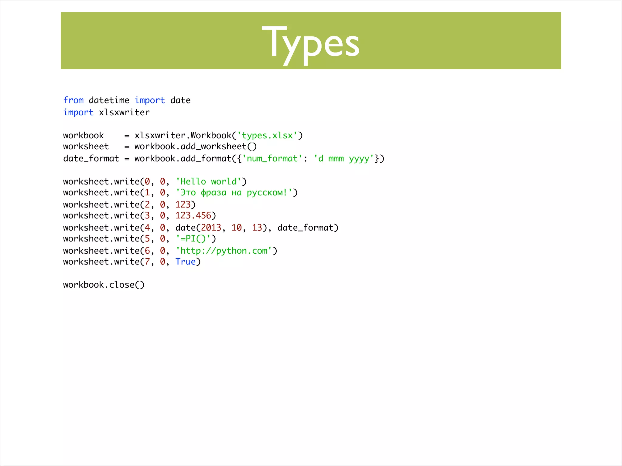 Types
from datetime import date
import xlsxwriter
workbook
= xlsxwriter.Workbook('types.xlsx')
worksheet
= workbook.add_worksheet()
date_format = workbook.add_format({'num_format': 'd mmm yyyy'})
worksheet.write(0,
worksheet.write(1,
worksheet.write(2,
worksheet.write(3,
worksheet.write(4,
worksheet.write(5,
worksheet.write(6,
worksheet.write(7,
workbook.close()

0,
0,
0,
0,
0,
0,
0,
0,

'Hello world')
'Это фраза на русском!')
123)
123.456)
date(2013, 10, 13), date_format)
'=PI()')
'http://python.com')
True)

 