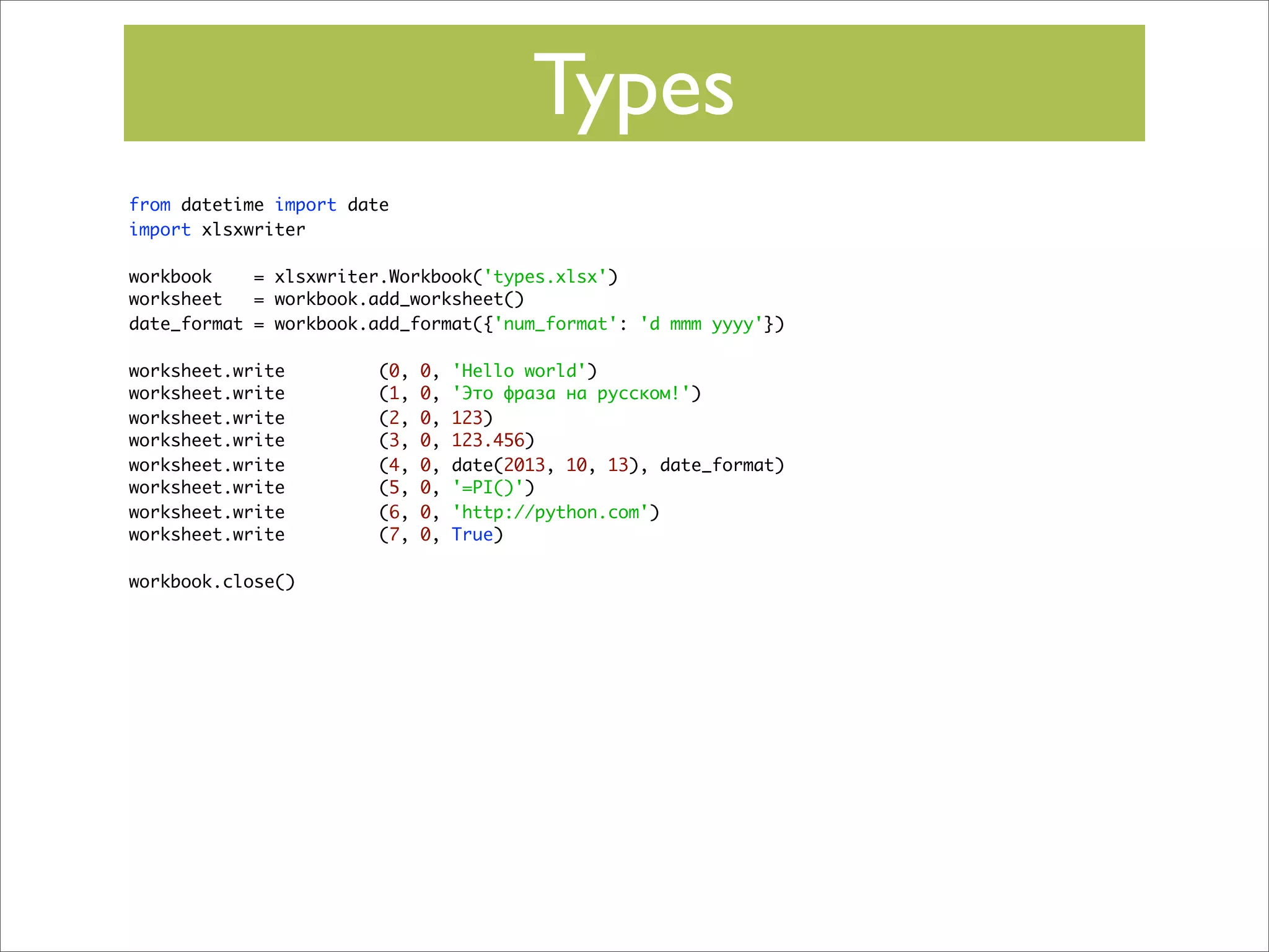 Types
from datetime import date
import xlsxwriter
workbook
= xlsxwriter.Workbook('types.xlsx')
worksheet
= workbook.add_worksheet()
date_format = workbook.add_format({'num_format': 'd mmm yyyy'})
worksheet.write
worksheet.write
worksheet.write
worksheet.write
worksheet.write
worksheet.write
worksheet.write
worksheet.write
workbook.close()

(0,
(1,
(2,
(3,
(4,
(5,
(6,
(7,

0,
0,
0,
0,
0,
0,
0,
0,

'Hello world')
'Это фраза на русском!')
123)
123.456)
date(2013, 10, 13), date_format)
'=PI()')
'http://python.com')
True)

 