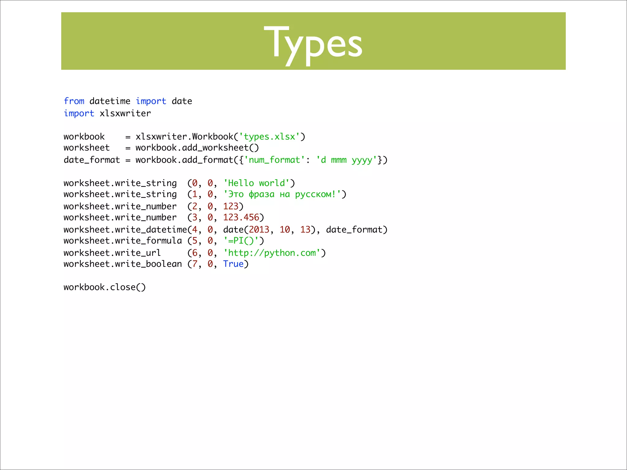 Types
from datetime import date
import xlsxwriter
workbook
= xlsxwriter.Workbook('types.xlsx')
worksheet
= workbook.add_worksheet()
date_format = workbook.add_format({'num_format': 'd mmm yyyy'})
worksheet.write_string (0,
worksheet.write_string (1,
worksheet.write_number (2,
worksheet.write_number (3,
worksheet.write_datetime(4,
worksheet.write_formula (5,
worksheet.write_url
(6,
worksheet.write_boolean (7,
workbook.close()

0,
0,
0,
0,
0,
0,
0,
0,

'Hello world')
'Это фраза на русском!')
123)
123.456)
date(2013, 10, 13), date_format)
'=PI()')
'http://python.com')
True)

 