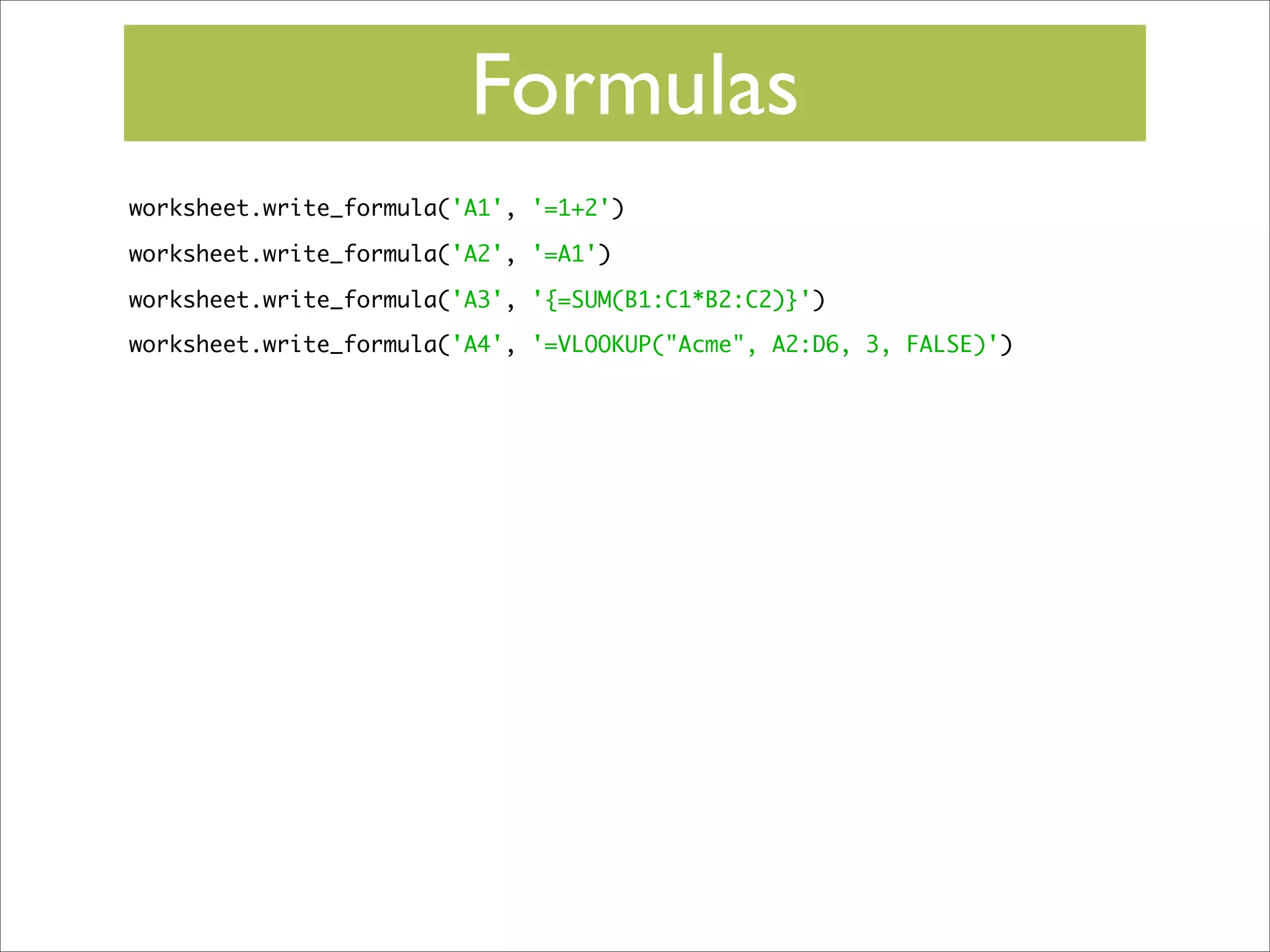 Formulas
worksheet.write_formula('A1', '=1+2')
worksheet.write_formula('A2', '=A1')
worksheet.write_formula('A3', '{=SUM(B1:C1*B2:C2)}')
worksheet.write_formula('A4', '=VLOOKUP("Acme", A2:D6, 3, FALSE)')

 