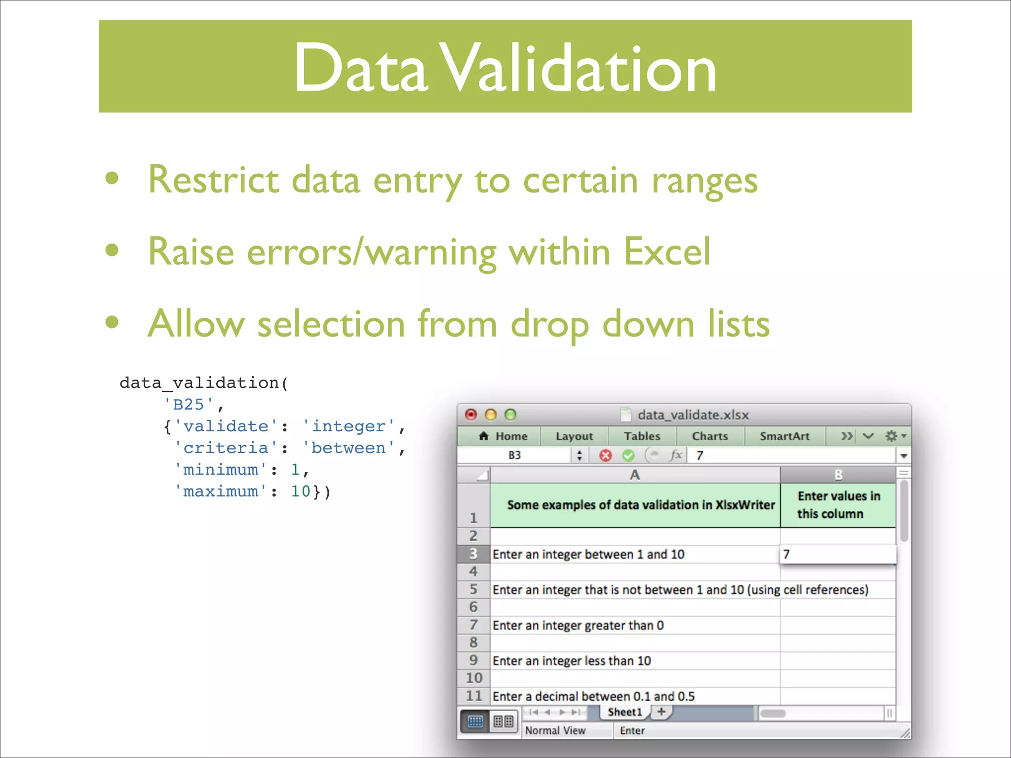 Data Validation
•
•
•

Restrict data entry to certain ranges
Raise errors/warning within Excel
Allow selection from drop down lists

data_validation(
'B25',
{'validate': 'integer',
'criteria': 'between',
'minimum': 1,
'maximum': 10})

 