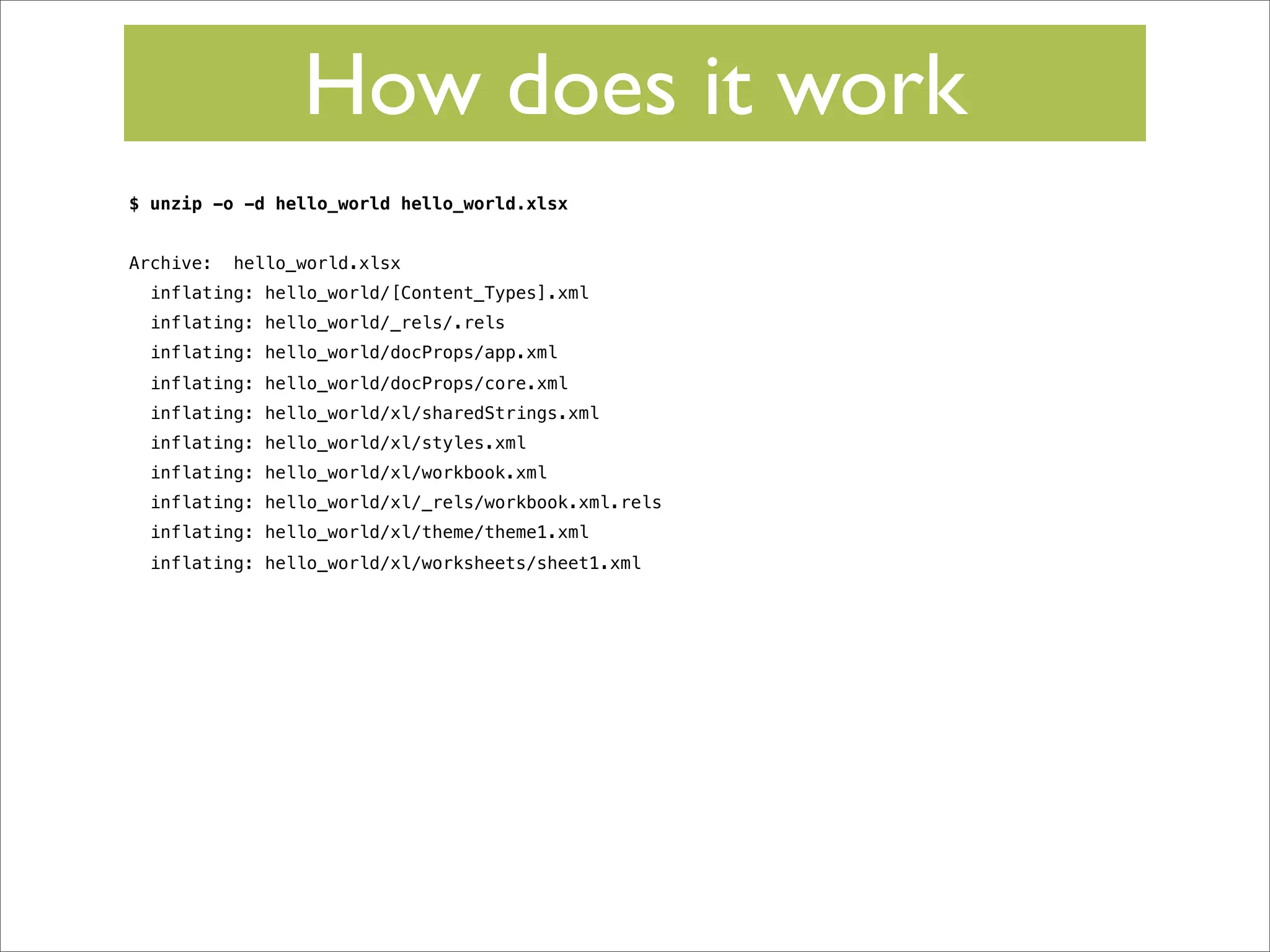 How does it work
$ unzip -o -d hello_world hello_world.xlsx
Archive:

hello_world.xlsx

inflating: hello_world/[Content_Types].xml
inflating: hello_world/_rels/.rels
inflating: hello_world/docProps/app.xml
inflating: hello_world/docProps/core.xml
inflating: hello_world/xl/sharedStrings.xml
inflating: hello_world/xl/styles.xml
inflating: hello_world/xl/workbook.xml
inflating: hello_world/xl/_rels/workbook.xml.rels
inflating: hello_world/xl/theme/theme1.xml
inflating: hello_world/xl/worksheets/sheet1.xml

 
