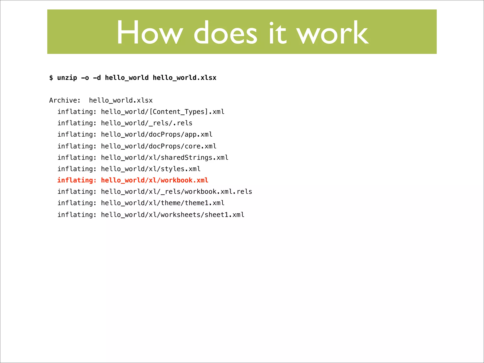 How does it work
$ unzip -o -d hello_world hello_world.xlsx
Archive:

hello_world.xlsx

inflating: hello_world/[Content_Types].xml
inflating: hello_world/_rels/.rels
inflating: hello_world/docProps/app.xml
inflating: hello_world/docProps/core.xml
inflating: hello_world/xl/sharedStrings.xml
inflating: hello_world/xl/styles.xml
inflating: hello_world/xl/workbook.xml
inflating: hello_world/xl/_rels/workbook.xml.rels
inflating: hello_world/xl/theme/theme1.xml
inflating: hello_world/xl/worksheets/sheet1.xml

 
