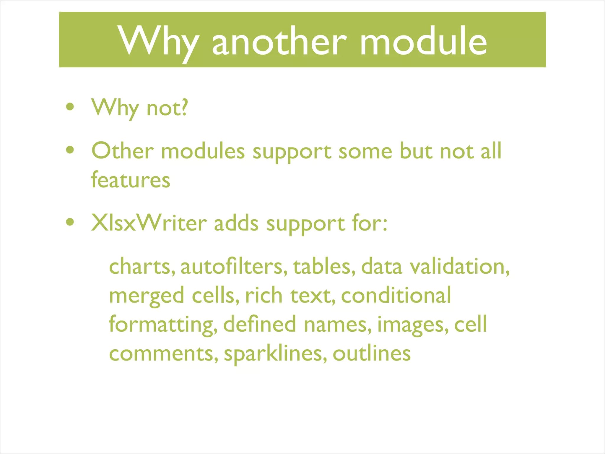 Why another module
•
•

Why not?

•

XlsxWriter adds support for:

Other modules support some but not all
features
charts, autoﬁlters, tables, data validation,
merged cells, rich text, conditional
formatting, deﬁned names, images, cell
comments, sparklines, outlines

 