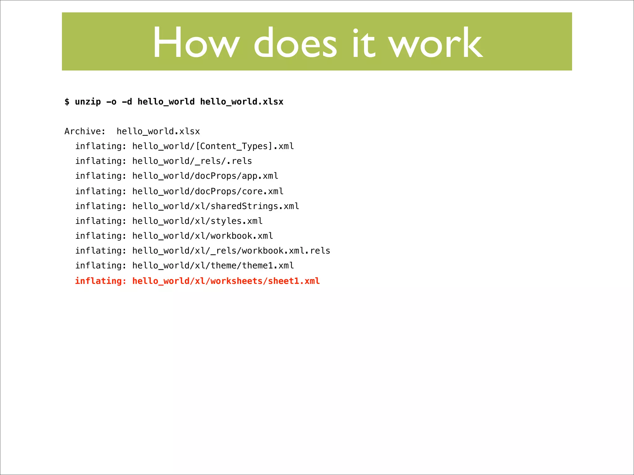 How does it work
$ unzip -o -d hello_world hello_world.xlsx
Archive:

hello_world.xlsx

inflating: hello_world/[Content_Types].xml
inflating: hello_world/_rels/.rels
inflating: hello_world/docProps/app.xml
inflating: hello_world/docProps/core.xml
inflating: hello_world/xl/sharedStrings.xml
inflating: hello_world/xl/styles.xml
inflating: hello_world/xl/workbook.xml
inflating: hello_world/xl/_rels/workbook.xml.rels
inflating: hello_world/xl/theme/theme1.xml
inflating: hello_world/xl/worksheets/sheet1.xml

 
