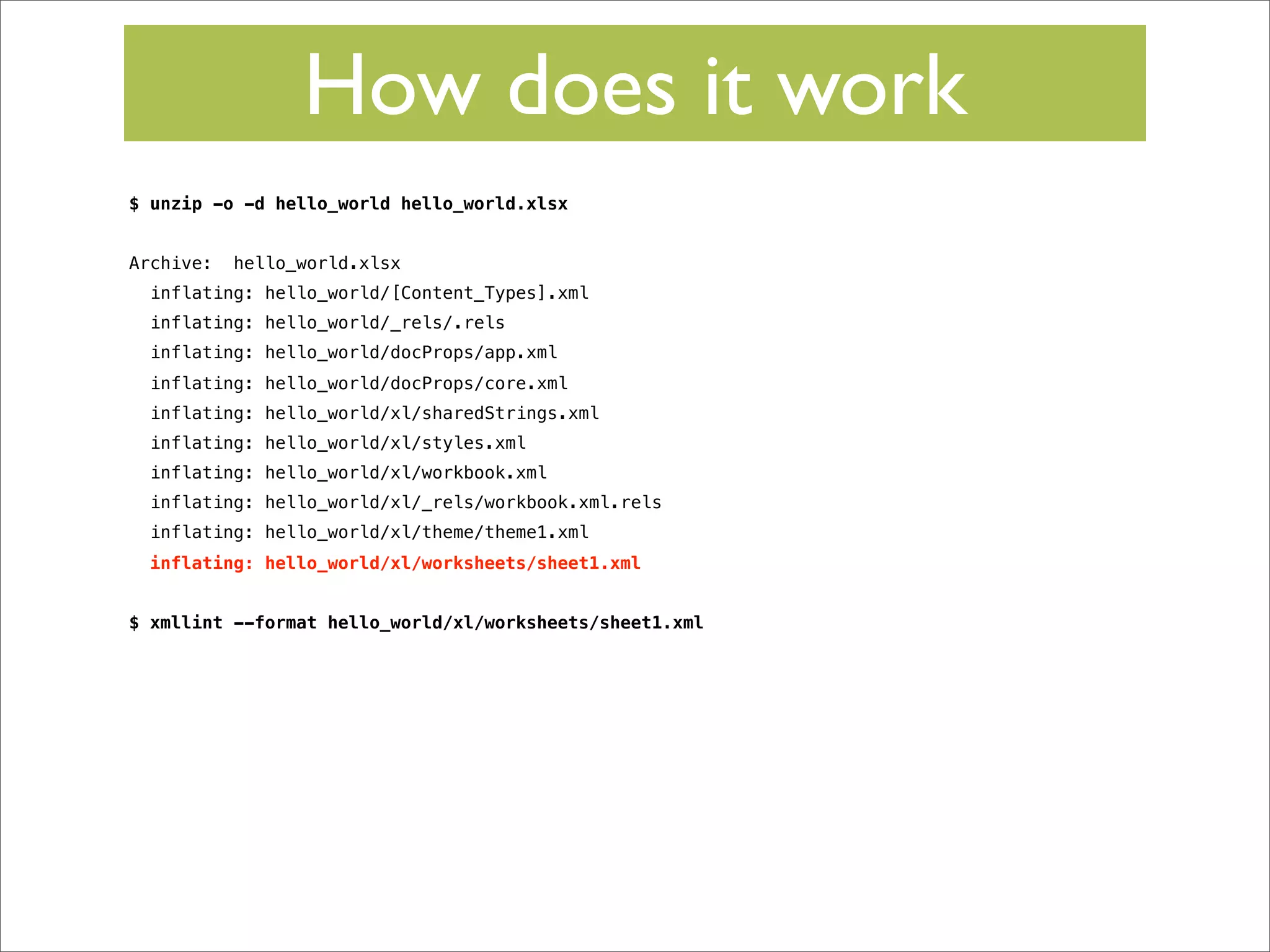 How does it work
$ unzip -o -d hello_world hello_world.xlsx
Archive:

hello_world.xlsx

inflating: hello_world/[Content_Types].xml
inflating: hello_world/_rels/.rels
inflating: hello_world/docProps/app.xml
inflating: hello_world/docProps/core.xml
inflating: hello_world/xl/sharedStrings.xml
inflating: hello_world/xl/styles.xml
inflating: hello_world/xl/workbook.xml
inflating: hello_world/xl/_rels/workbook.xml.rels
inflating: hello_world/xl/theme/theme1.xml
inflating: hello_world/xl/worksheets/sheet1.xml
$ xmllint --format hello_world/xl/worksheets/sheet1.xml

 