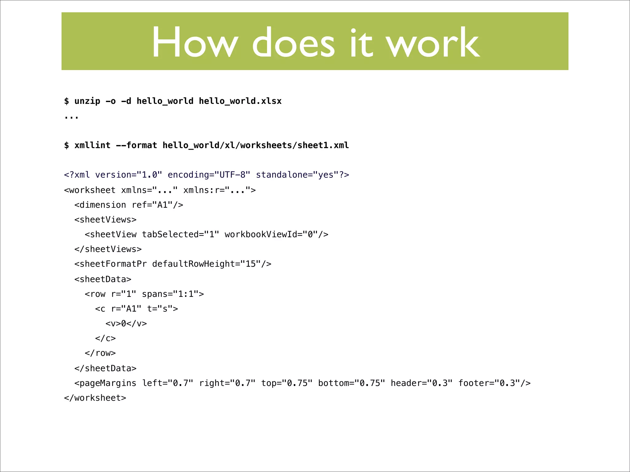 How does it work
$ unzip -o -d hello_world hello_world.xlsx
...
$ xmllint --format hello_world/xl/worksheets/sheet1.xml
<?xml version="1.0" encoding="UTF-8" standalone="yes"?>
<worksheet xmlns="..." xmlns:r="...">
<dimension ref="A1"/>
<sheetViews>
<sheetView tabSelected="1" workbookViewId="0"/>
</sheetViews>
<sheetFormatPr defaultRowHeight="15"/>
<sheetData>
<row r="1" spans="1:1">
<c r="A1" t="s">
<v>0</v>
</c>
</row>
</sheetData>
<pageMargins left="0.7" right="0.7" top="0.75" bottom="0.75" header="0.3" footer="0.3"/>
</worksheet>

 