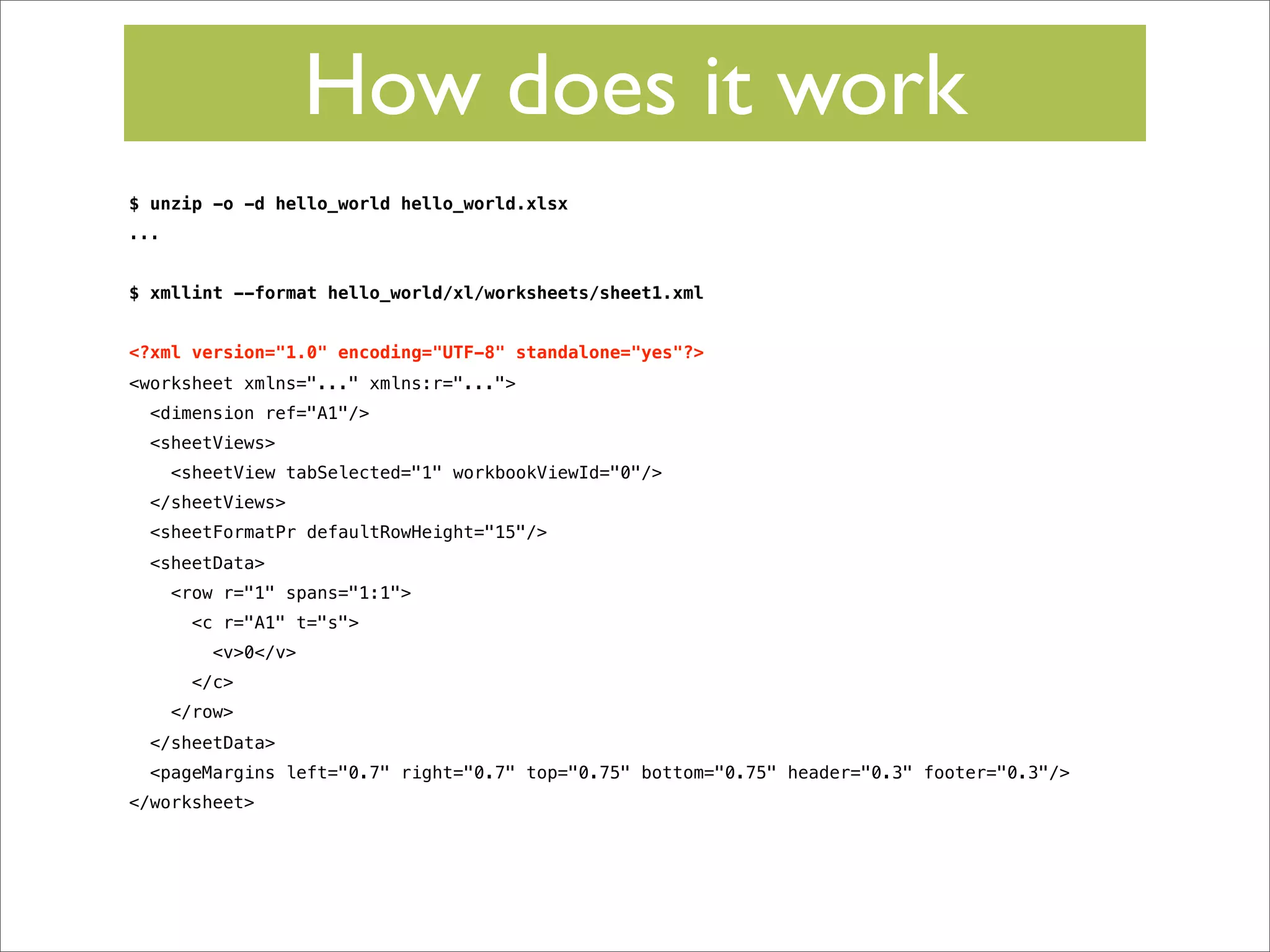 How does it work
$ unzip -o -d hello_world hello_world.xlsx
...
$ xmllint --format hello_world/xl/worksheets/sheet1.xml
<?xml version="1.0" encoding="UTF-8" standalone="yes"?>
<worksheet xmlns="..." xmlns:r="...">
<dimension ref="A1"/>
<sheetViews>
<sheetView tabSelected="1" workbookViewId="0"/>
</sheetViews>
<sheetFormatPr defaultRowHeight="15"/>
<sheetData>
<row r="1" spans="1:1">
<c r="A1" t="s">
<v>0</v>
</c>
</row>
</sheetData>
<pageMargins left="0.7" right="0.7" top="0.75" bottom="0.75" header="0.3" footer="0.3"/>
</worksheet>

 