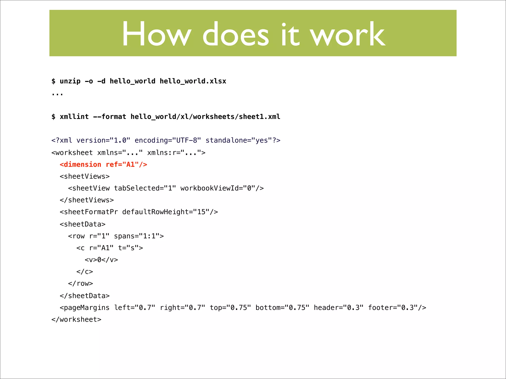 How does it work
$ unzip -o -d hello_world hello_world.xlsx
...
$ xmllint --format hello_world/xl/worksheets/sheet1.xml
<?xml version="1.0" encoding="UTF-8" standalone="yes"?>
<worksheet xmlns="..." xmlns:r="...">
<dimension ref="A1"/>
<sheetViews>
<sheetView tabSelected="1" workbookViewId="0"/>
</sheetViews>
<sheetFormatPr defaultRowHeight="15"/>
<sheetData>
<row r="1" spans="1:1">
<c r="A1" t="s">
<v>0</v>
</c>
</row>
</sheetData>
<pageMargins left="0.7" right="0.7" top="0.75" bottom="0.75" header="0.3" footer="0.3"/>
</worksheet>

 
