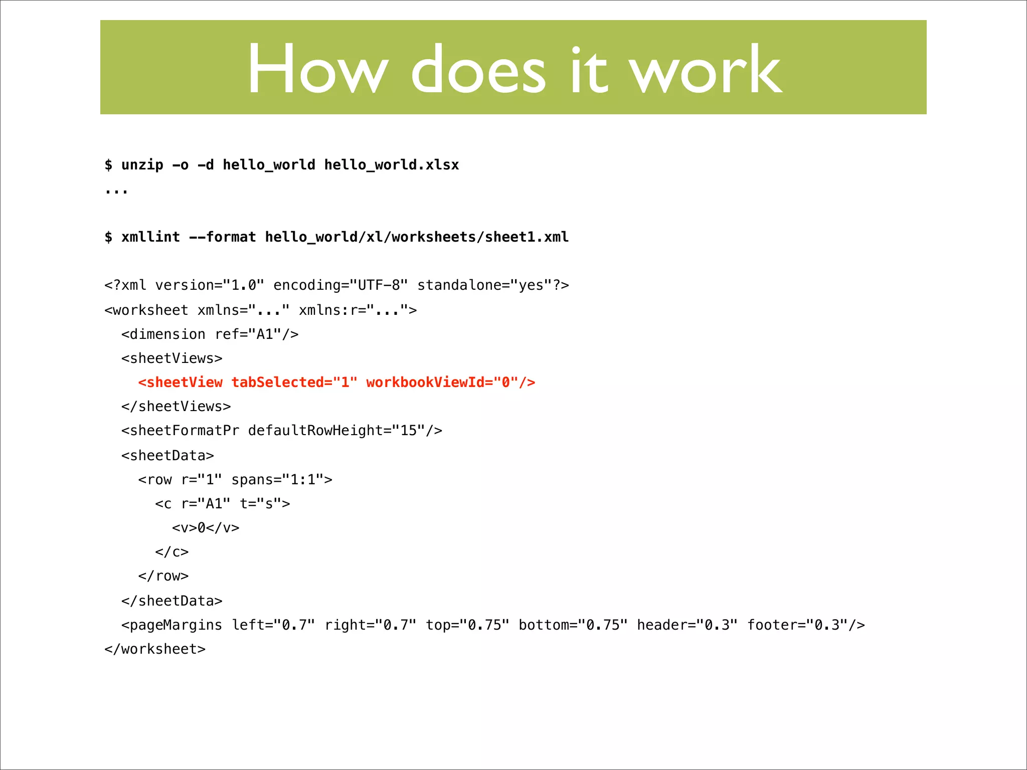 How does it work
$ unzip -o -d hello_world hello_world.xlsx
...
$ xmllint --format hello_world/xl/worksheets/sheet1.xml
<?xml version="1.0" encoding="UTF-8" standalone="yes"?>
<worksheet xmlns="..." xmlns:r="...">
<dimension ref="A1"/>
<sheetViews>
<sheetView tabSelected="1" workbookViewId="0"/>
</sheetViews>
<sheetFormatPr defaultRowHeight="15"/>
<sheetData>
<row r="1" spans="1:1">
<c r="A1" t="s">
<v>0</v>
</c>
</row>
</sheetData>
<pageMargins left="0.7" right="0.7" top="0.75" bottom="0.75" header="0.3" footer="0.3"/>
</worksheet>

 