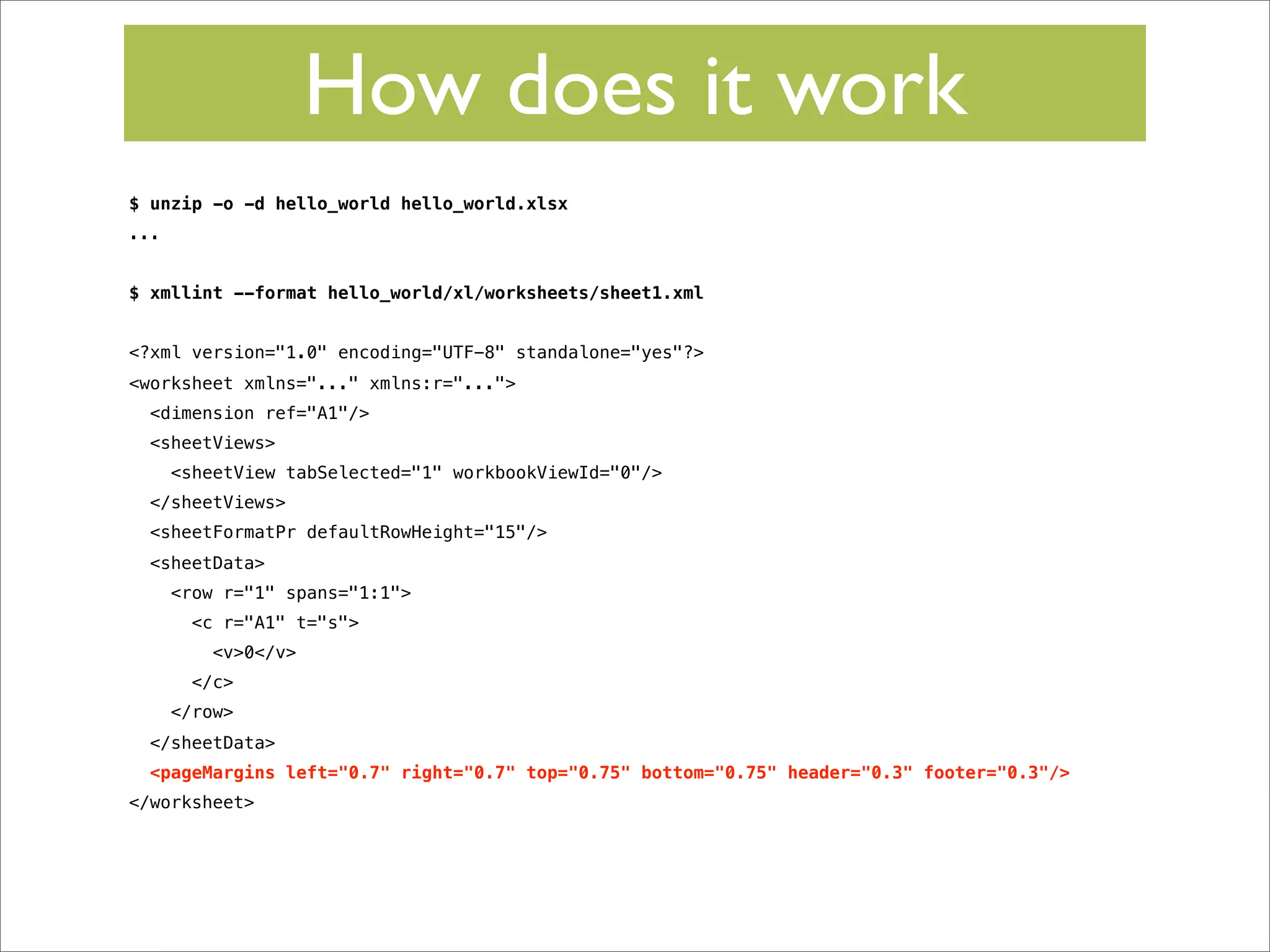 How does it work
$ unzip -o -d hello_world hello_world.xlsx
...
$ xmllint --format hello_world/xl/worksheets/sheet1.xml
<?xml version="1.0" encoding="UTF-8" standalone="yes"?>
<worksheet xmlns="..." xmlns:r="...">
<dimension ref="A1"/>
<sheetViews>
<sheetView tabSelected="1" workbookViewId="0"/>
</sheetViews>
<sheetFormatPr defaultRowHeight="15"/>
<sheetData>
<row r="1" spans="1:1">
<c r="A1" t="s">
<v>0</v>
</c>
</row>
</sheetData>
<pageMargins left="0.7" right="0.7" top="0.75" bottom="0.75" header="0.3" footer="0.3"/>
</worksheet>

 