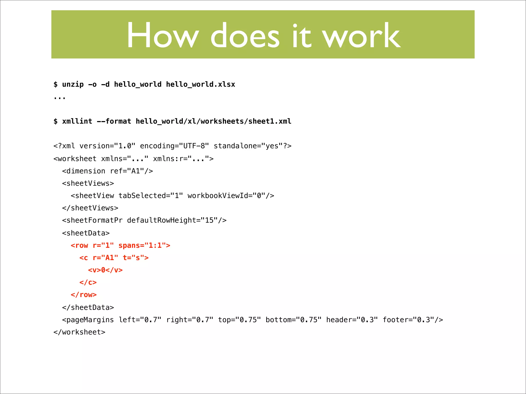 How does it work
$ unzip -o -d hello_world hello_world.xlsx
...
$ xmllint --format hello_world/xl/worksheets/sheet1.xml
<?xml version="1.0" encoding="UTF-8" standalone="yes"?>
<worksheet xmlns="..." xmlns:r="...">
<dimension ref="A1"/>
<sheetViews>
<sheetView tabSelected="1" workbookViewId="0"/>
</sheetViews>
<sheetFormatPr defaultRowHeight="15"/>
<sheetData>
<row r="1" spans="1:1">
<c r="A1" t="s">
<v>0</v>
</c>
</row>
</sheetData>
<pageMargins left="0.7" right="0.7" top="0.75" bottom="0.75" header="0.3" footer="0.3"/>
</worksheet>

 