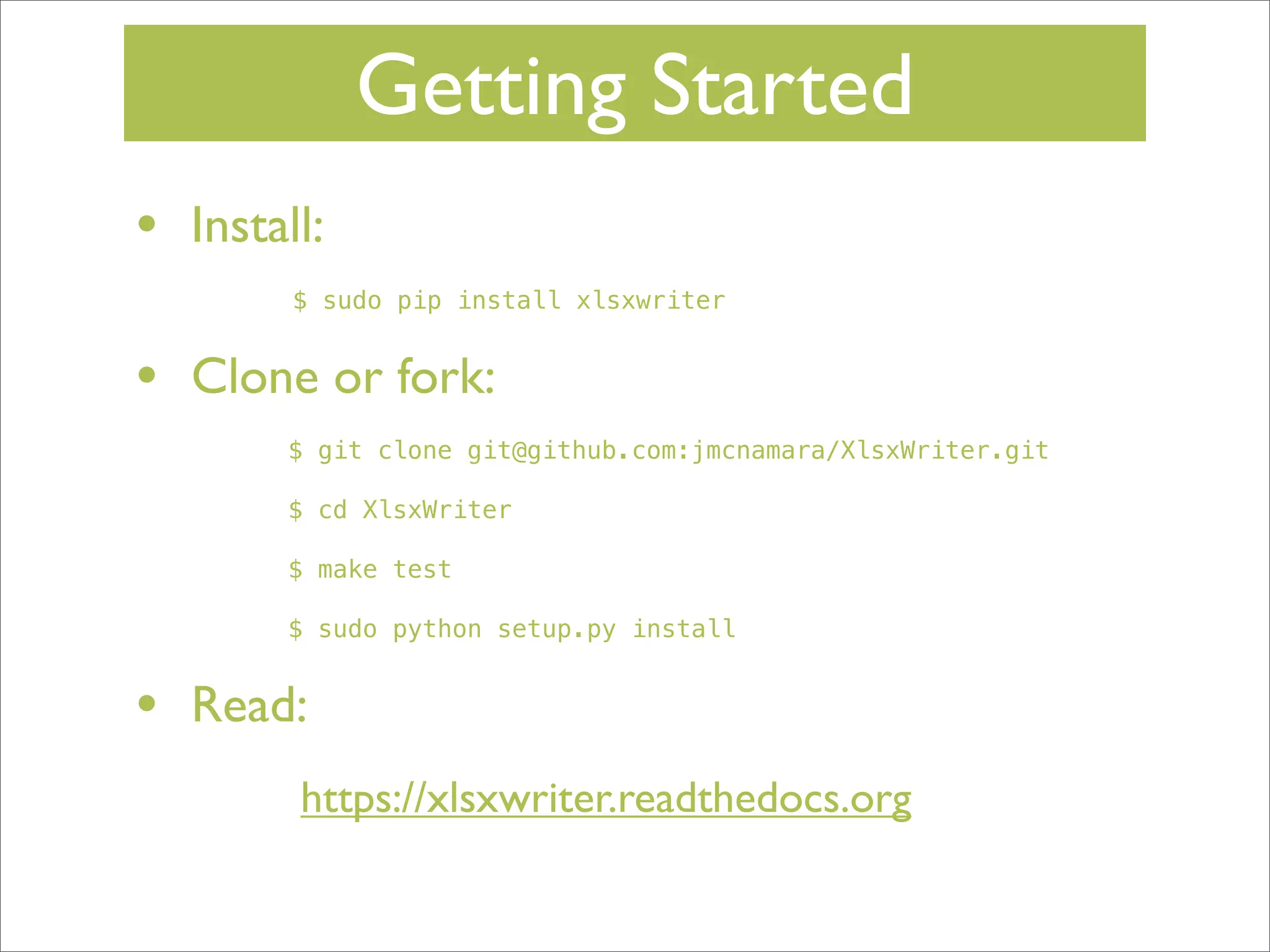 Getting Started
•

Install:
$ sudo pip install xlsxwriter

•

Clone or fork:
$ git clone git@github.com:jmcnamara/XlsxWriter.git
$ cd XlsxWriter
$ make test
$ sudo python setup.py install

•

Read:
https://xlsxwriter.readthedocs.org

 